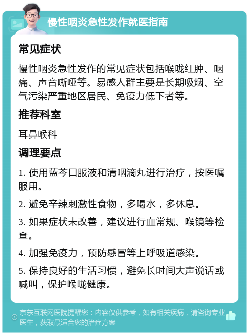 慢性咽炎急性发作就医指南 常见症状 慢性咽炎急性发作的常见症状包括喉咙红肿、咽痛、声音嘶哑等。易感人群主要是长期吸烟、空气污染严重地区居民、免疫力低下者等。 推荐科室 耳鼻喉科 调理要点 1. 使用蓝芩口服液和清咽滴丸进行治疗，按医嘱服用。 2. 避免辛辣刺激性食物，多喝水，多休息。 3. 如果症状未改善，建议进行血常规、喉镜等检查。 4. 加强免疫力，预防感冒等上呼吸道感染。 5. 保持良好的生活习惯，避免长时间大声说话或喊叫，保护喉咙健康。