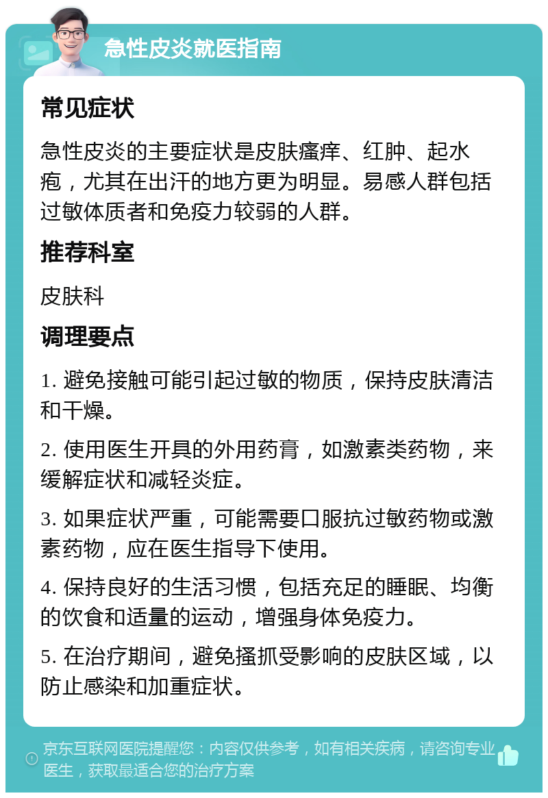 急性皮炎就医指南 常见症状 急性皮炎的主要症状是皮肤瘙痒、红肿、起水疱，尤其在出汗的地方更为明显。易感人群包括过敏体质者和免疫力较弱的人群。 推荐科室 皮肤科 调理要点 1. 避免接触可能引起过敏的物质，保持皮肤清洁和干燥。 2. 使用医生开具的外用药膏，如激素类药物，来缓解症状和减轻炎症。 3. 如果症状严重，可能需要口服抗过敏药物或激素药物，应在医生指导下使用。 4. 保持良好的生活习惯，包括充足的睡眠、均衡的饮食和适量的运动，增强身体免疫力。 5. 在治疗期间，避免搔抓受影响的皮肤区域，以防止感染和加重症状。