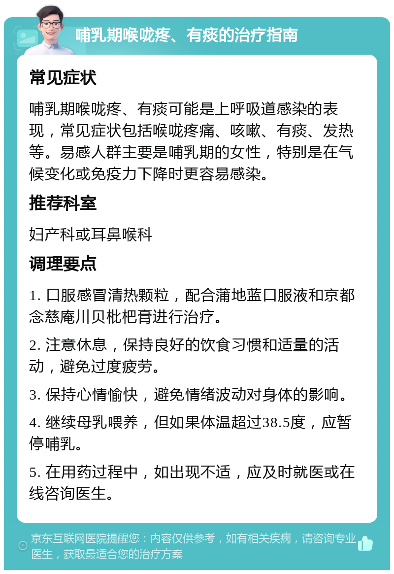 哺乳期喉咙疼、有痰的治疗指南 常见症状 哺乳期喉咙疼、有痰可能是上呼吸道感染的表现，常见症状包括喉咙疼痛、咳嗽、有痰、发热等。易感人群主要是哺乳期的女性，特别是在气候变化或免疫力下降时更容易感染。 推荐科室 妇产科或耳鼻喉科 调理要点 1. 口服感冒清热颗粒，配合蒲地蓝口服液和京都念慈庵川贝枇杷膏进行治疗。 2. 注意休息，保持良好的饮食习惯和适量的活动，避免过度疲劳。 3. 保持心情愉快，避免情绪波动对身体的影响。 4. 继续母乳喂养，但如果体温超过38.5度，应暂停哺乳。 5. 在用药过程中，如出现不适，应及时就医或在线咨询医生。