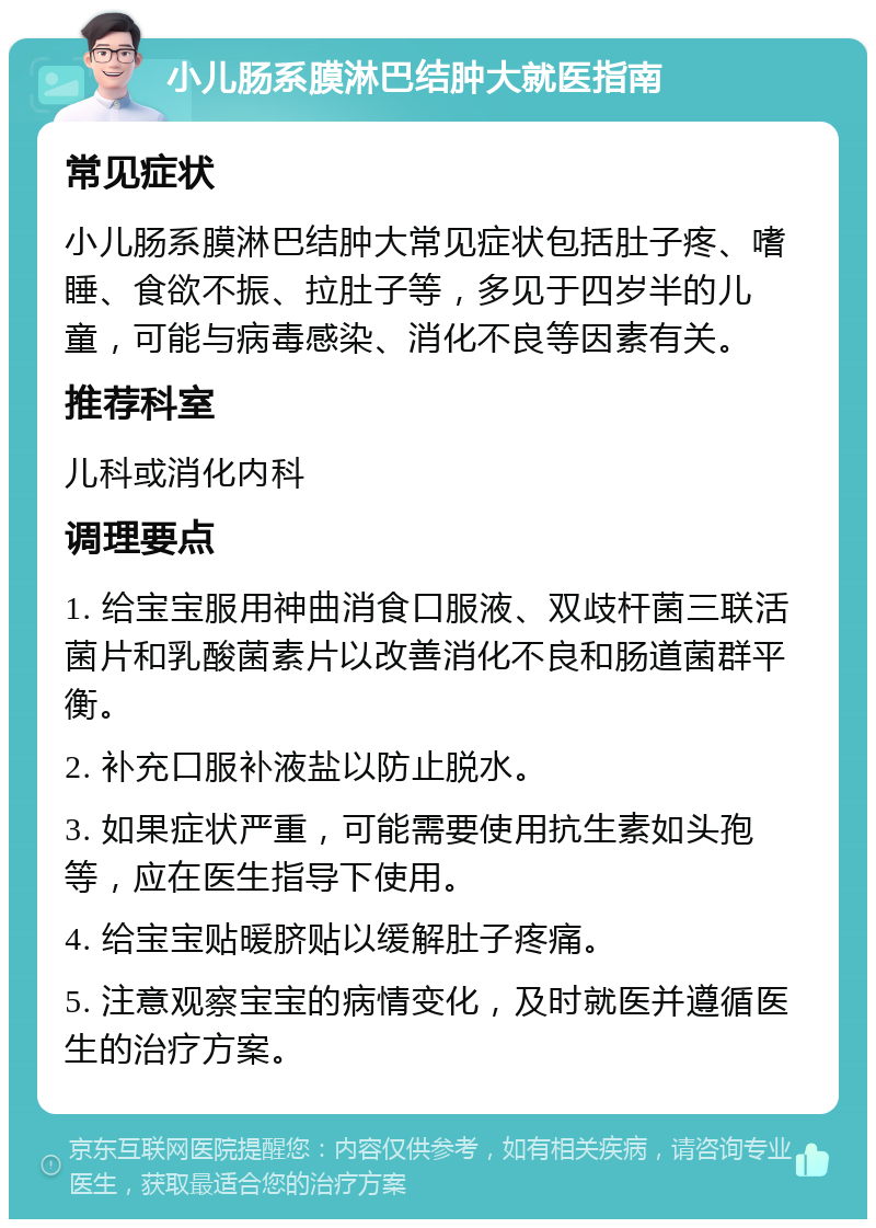 小儿肠系膜淋巴结肿大就医指南 常见症状 小儿肠系膜淋巴结肿大常见症状包括肚子疼、嗜睡、食欲不振、拉肚子等，多见于四岁半的儿童，可能与病毒感染、消化不良等因素有关。 推荐科室 儿科或消化内科 调理要点 1. 给宝宝服用神曲消食口服液、双歧杆菌三联活菌片和乳酸菌素片以改善消化不良和肠道菌群平衡。 2. 补充口服补液盐以防止脱水。 3. 如果症状严重，可能需要使用抗生素如头孢等，应在医生指导下使用。 4. 给宝宝贴暖脐贴以缓解肚子疼痛。 5. 注意观察宝宝的病情变化，及时就医并遵循医生的治疗方案。