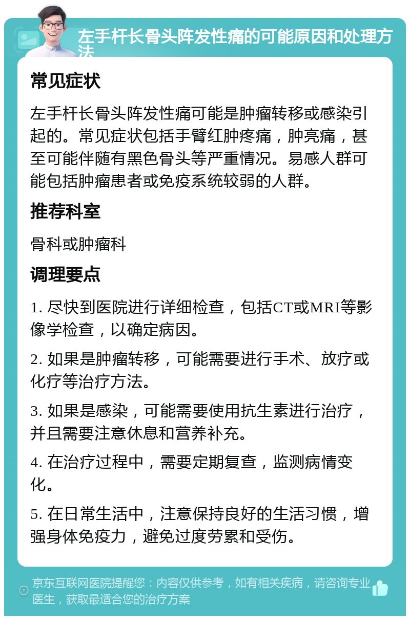 左手杆长骨头阵发性痛的可能原因和处理方法 常见症状 左手杆长骨头阵发性痛可能是肿瘤转移或感染引起的。常见症状包括手臂红肿疼痛，肿亮痛，甚至可能伴随有黑色骨头等严重情况。易感人群可能包括肿瘤患者或免疫系统较弱的人群。 推荐科室 骨科或肿瘤科 调理要点 1. 尽快到医院进行详细检查，包括CT或MRI等影像学检查，以确定病因。 2. 如果是肿瘤转移，可能需要进行手术、放疗或化疗等治疗方法。 3. 如果是感染，可能需要使用抗生素进行治疗，并且需要注意休息和营养补充。 4. 在治疗过程中，需要定期复查，监测病情变化。 5. 在日常生活中，注意保持良好的生活习惯，增强身体免疫力，避免过度劳累和受伤。