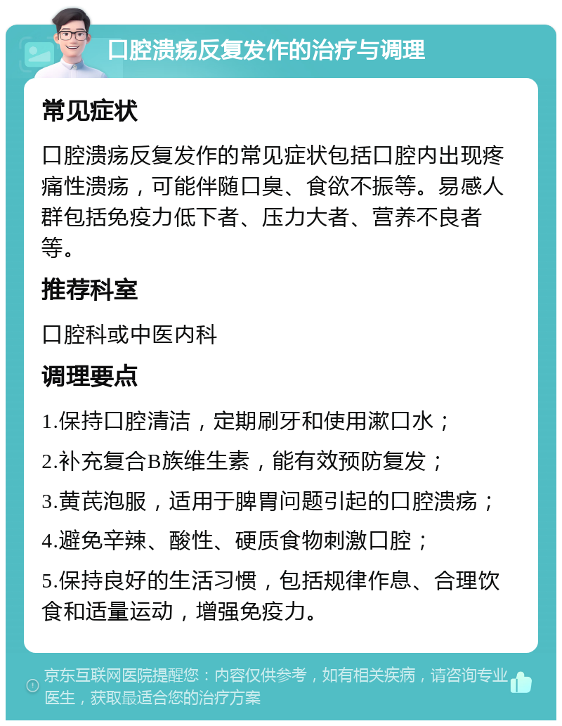 口腔溃疡反复发作的治疗与调理 常见症状 口腔溃疡反复发作的常见症状包括口腔内出现疼痛性溃疡，可能伴随口臭、食欲不振等。易感人群包括免疫力低下者、压力大者、营养不良者等。 推荐科室 口腔科或中医内科 调理要点 1.保持口腔清洁，定期刷牙和使用漱口水； 2.补充复合B族维生素，能有效预防复发； 3.黄芪泡服，适用于脾胃问题引起的口腔溃疡； 4.避免辛辣、酸性、硬质食物刺激口腔； 5.保持良好的生活习惯，包括规律作息、合理饮食和适量运动，增强免疫力。