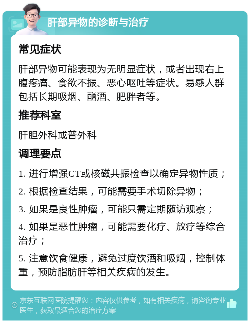 肝部异物的诊断与治疗 常见症状 肝部异物可能表现为无明显症状，或者出现右上腹疼痛、食欲不振、恶心呕吐等症状。易感人群包括长期吸烟、酗酒、肥胖者等。 推荐科室 肝胆外科或普外科 调理要点 1. 进行增强CT或核磁共振检查以确定异物性质； 2. 根据检查结果，可能需要手术切除异物； 3. 如果是良性肿瘤，可能只需定期随访观察； 4. 如果是恶性肿瘤，可能需要化疗、放疗等综合治疗； 5. 注意饮食健康，避免过度饮酒和吸烟，控制体重，预防脂肪肝等相关疾病的发生。