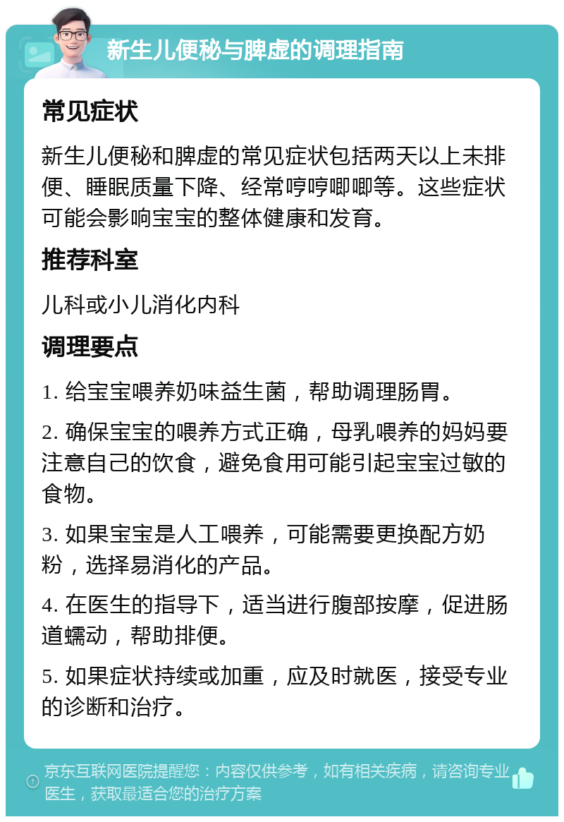 新生儿便秘与脾虚的调理指南 常见症状 新生儿便秘和脾虚的常见症状包括两天以上未排便、睡眠质量下降、经常哼哼唧唧等。这些症状可能会影响宝宝的整体健康和发育。 推荐科室 儿科或小儿消化内科 调理要点 1. 给宝宝喂养奶味益生菌，帮助调理肠胃。 2. 确保宝宝的喂养方式正确，母乳喂养的妈妈要注意自己的饮食，避免食用可能引起宝宝过敏的食物。 3. 如果宝宝是人工喂养，可能需要更换配方奶粉，选择易消化的产品。 4. 在医生的指导下，适当进行腹部按摩，促进肠道蠕动，帮助排便。 5. 如果症状持续或加重，应及时就医，接受专业的诊断和治疗。