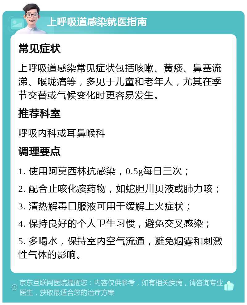 上呼吸道感染就医指南 常见症状 上呼吸道感染常见症状包括咳嗽、黄痰、鼻塞流涕、喉咙痛等，多见于儿童和老年人，尤其在季节交替或气候变化时更容易发生。 推荐科室 呼吸内科或耳鼻喉科 调理要点 1. 使用阿莫西林抗感染，0.5g每日三次； 2. 配合止咳化痰药物，如蛇胆川贝液或肺力咳； 3. 清热解毒口服液可用于缓解上火症状； 4. 保持良好的个人卫生习惯，避免交叉感染； 5. 多喝水，保持室内空气流通，避免烟雾和刺激性气体的影响。