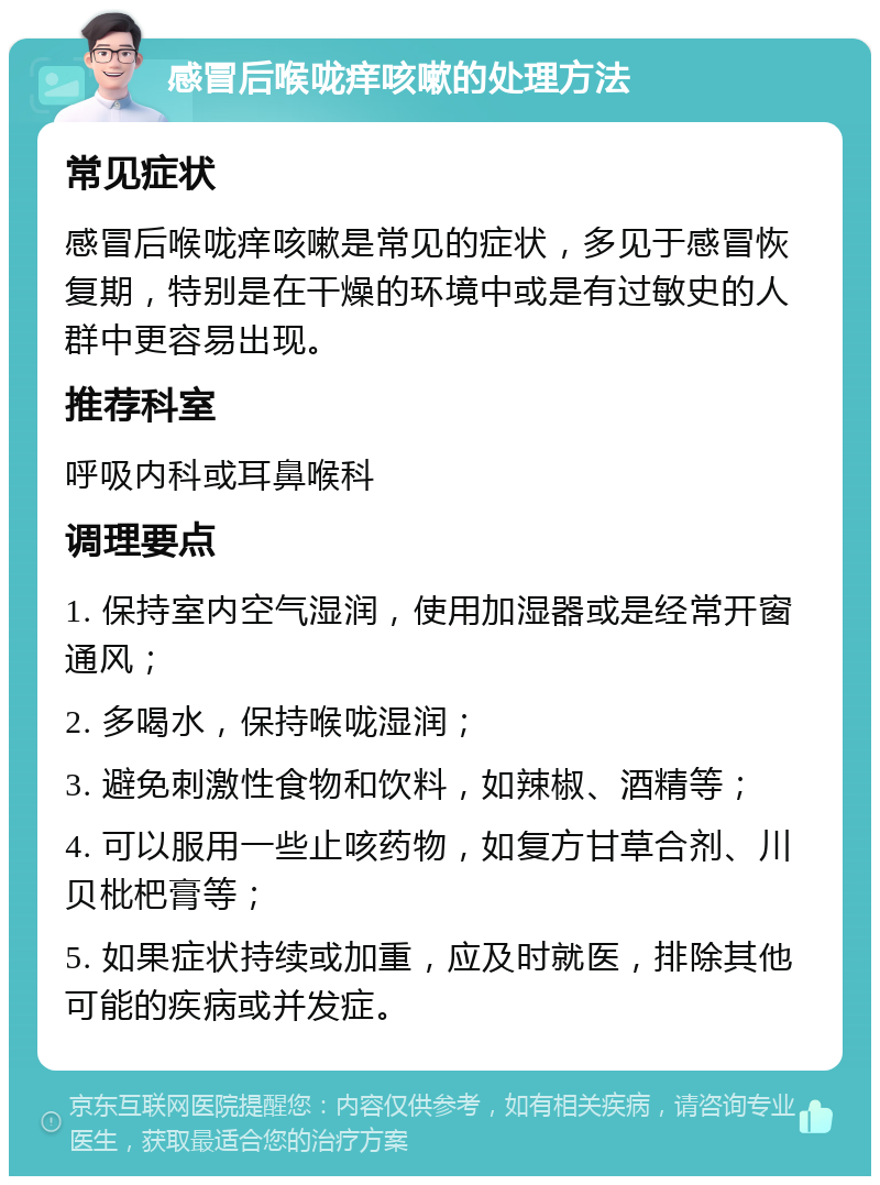 感冒后喉咙痒咳嗽的处理方法 常见症状 感冒后喉咙痒咳嗽是常见的症状，多见于感冒恢复期，特别是在干燥的环境中或是有过敏史的人群中更容易出现。 推荐科室 呼吸内科或耳鼻喉科 调理要点 1. 保持室内空气湿润，使用加湿器或是经常开窗通风； 2. 多喝水，保持喉咙湿润； 3. 避免刺激性食物和饮料，如辣椒、酒精等； 4. 可以服用一些止咳药物，如复方甘草合剂、川贝枇杷膏等； 5. 如果症状持续或加重，应及时就医，排除其他可能的疾病或并发症。