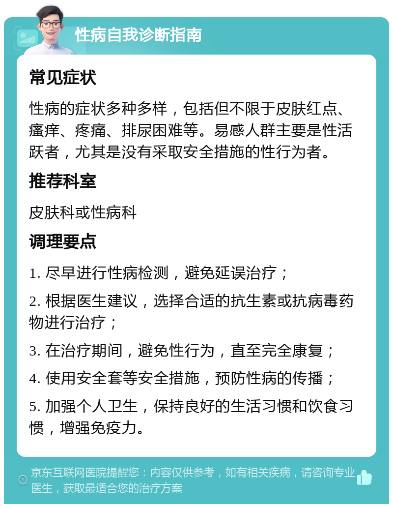 性病自我诊断指南 常见症状 性病的症状多种多样，包括但不限于皮肤红点、瘙痒、疼痛、排尿困难等。易感人群主要是性活跃者，尤其是没有采取安全措施的性行为者。 推荐科室 皮肤科或性病科 调理要点 1. 尽早进行性病检测，避免延误治疗； 2. 根据医生建议，选择合适的抗生素或抗病毒药物进行治疗； 3. 在治疗期间，避免性行为，直至完全康复； 4. 使用安全套等安全措施，预防性病的传播； 5. 加强个人卫生，保持良好的生活习惯和饮食习惯，增强免疫力。