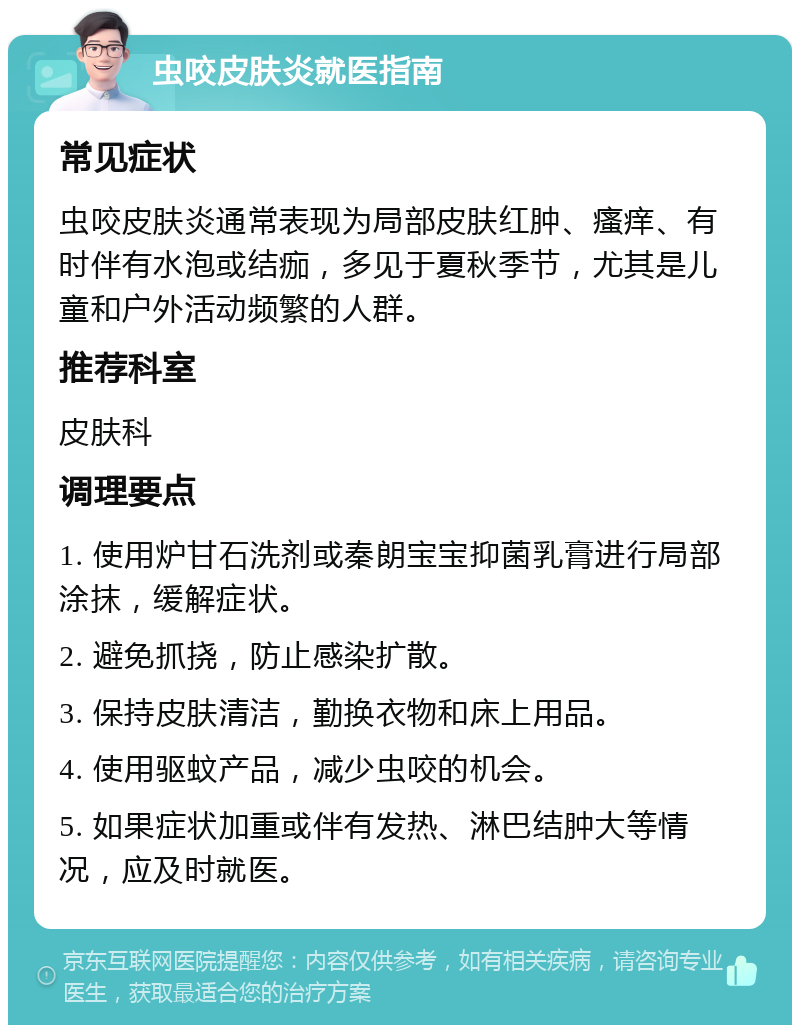 虫咬皮肤炎就医指南 常见症状 虫咬皮肤炎通常表现为局部皮肤红肿、瘙痒、有时伴有水泡或结痂，多见于夏秋季节，尤其是儿童和户外活动频繁的人群。 推荐科室 皮肤科 调理要点 1. 使用炉甘石洗剂或秦朗宝宝抑菌乳膏进行局部涂抹，缓解症状。 2. 避免抓挠，防止感染扩散。 3. 保持皮肤清洁，勤换衣物和床上用品。 4. 使用驱蚊产品，减少虫咬的机会。 5. 如果症状加重或伴有发热、淋巴结肿大等情况，应及时就医。