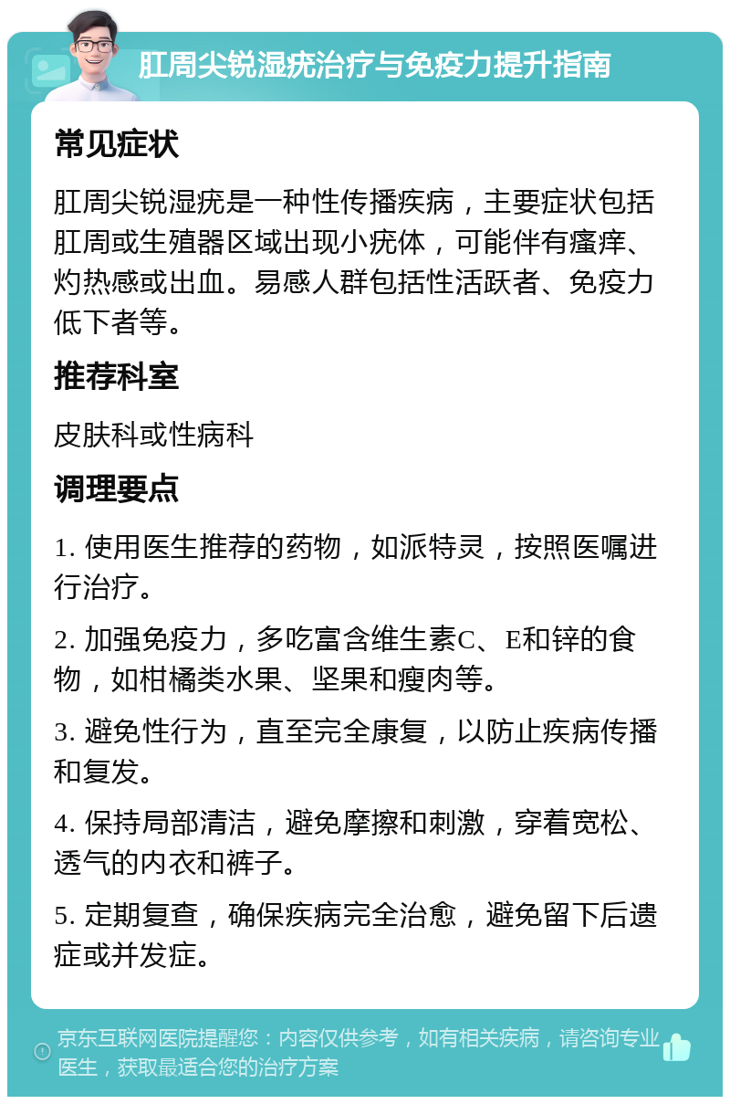 肛周尖锐湿疣治疗与免疫力提升指南 常见症状 肛周尖锐湿疣是一种性传播疾病，主要症状包括肛周或生殖器区域出现小疣体，可能伴有瘙痒、灼热感或出血。易感人群包括性活跃者、免疫力低下者等。 推荐科室 皮肤科或性病科 调理要点 1. 使用医生推荐的药物，如派特灵，按照医嘱进行治疗。 2. 加强免疫力，多吃富含维生素C、E和锌的食物，如柑橘类水果、坚果和瘦肉等。 3. 避免性行为，直至完全康复，以防止疾病传播和复发。 4. 保持局部清洁，避免摩擦和刺激，穿着宽松、透气的内衣和裤子。 5. 定期复查，确保疾病完全治愈，避免留下后遗症或并发症。