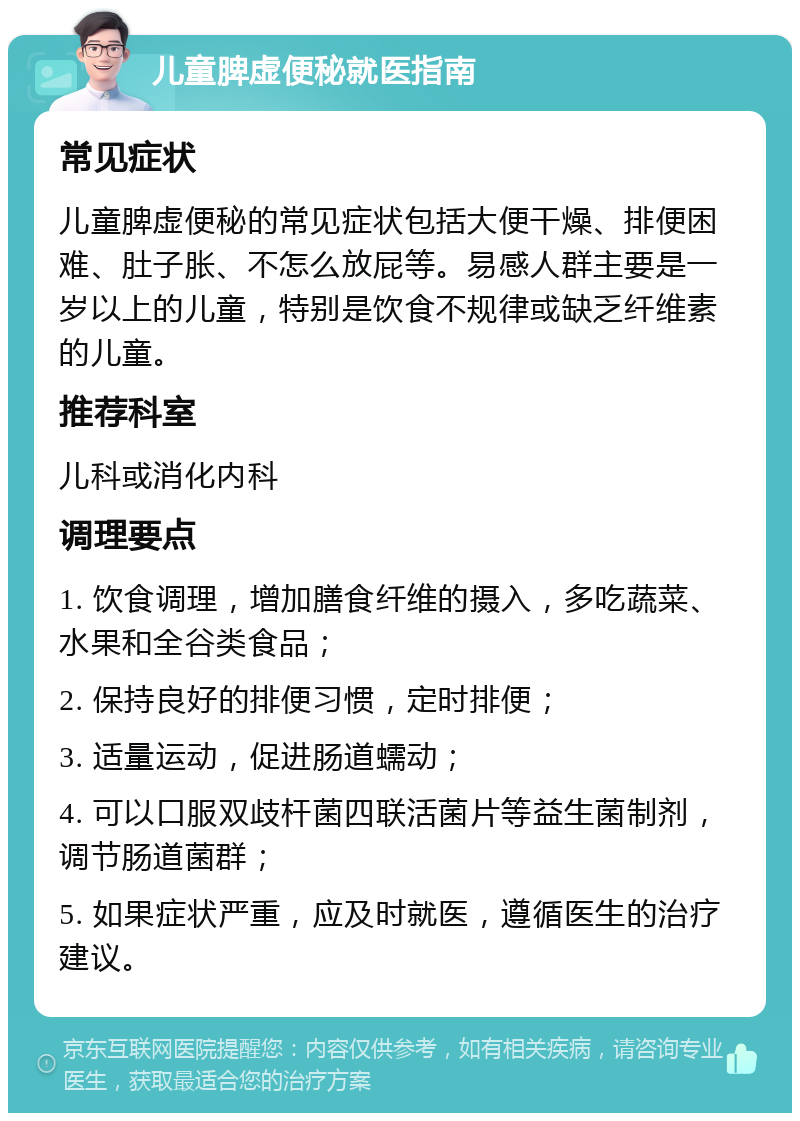 儿童脾虚便秘就医指南 常见症状 儿童脾虚便秘的常见症状包括大便干燥、排便困难、肚子胀、不怎么放屁等。易感人群主要是一岁以上的儿童，特别是饮食不规律或缺乏纤维素的儿童。 推荐科室 儿科或消化内科 调理要点 1. 饮食调理，增加膳食纤维的摄入，多吃蔬菜、水果和全谷类食品； 2. 保持良好的排便习惯，定时排便； 3. 适量运动，促进肠道蠕动； 4. 可以口服双歧杆菌四联活菌片等益生菌制剂，调节肠道菌群； 5. 如果症状严重，应及时就医，遵循医生的治疗建议。