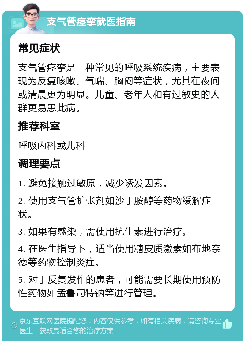 支气管痉挛就医指南 常见症状 支气管痉挛是一种常见的呼吸系统疾病，主要表现为反复咳嗽、气喘、胸闷等症状，尤其在夜间或清晨更为明显。儿童、老年人和有过敏史的人群更易患此病。 推荐科室 呼吸内科或儿科 调理要点 1. 避免接触过敏原，减少诱发因素。 2. 使用支气管扩张剂如沙丁胺醇等药物缓解症状。 3. 如果有感染，需使用抗生素进行治疗。 4. 在医生指导下，适当使用糖皮质激素如布地奈德等药物控制炎症。 5. 对于反复发作的患者，可能需要长期使用预防性药物如孟鲁司特钠等进行管理。