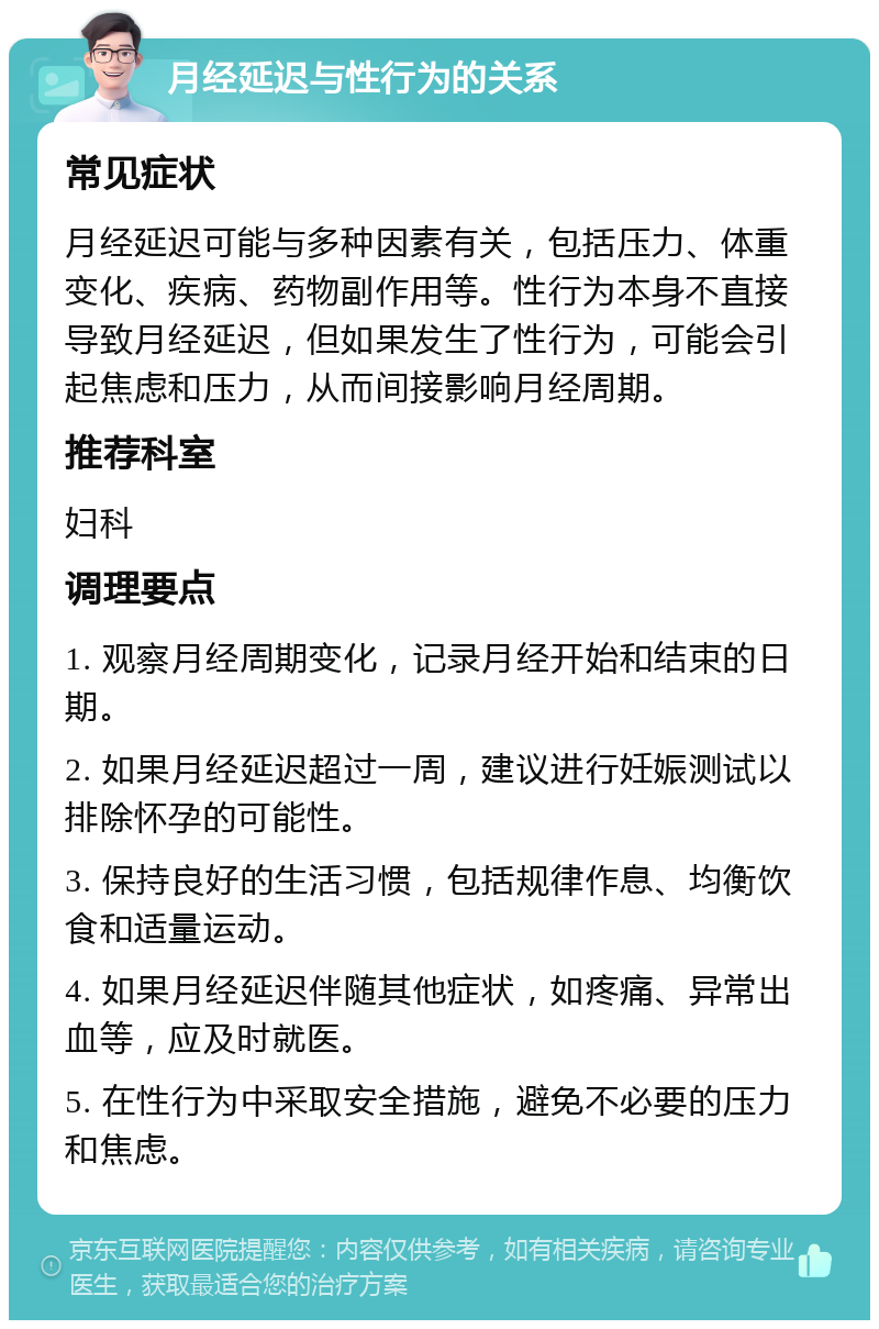 月经延迟与性行为的关系 常见症状 月经延迟可能与多种因素有关，包括压力、体重变化、疾病、药物副作用等。性行为本身不直接导致月经延迟，但如果发生了性行为，可能会引起焦虑和压力，从而间接影响月经周期。 推荐科室 妇科 调理要点 1. 观察月经周期变化，记录月经开始和结束的日期。 2. 如果月经延迟超过一周，建议进行妊娠测试以排除怀孕的可能性。 3. 保持良好的生活习惯，包括规律作息、均衡饮食和适量运动。 4. 如果月经延迟伴随其他症状，如疼痛、异常出血等，应及时就医。 5. 在性行为中采取安全措施，避免不必要的压力和焦虑。