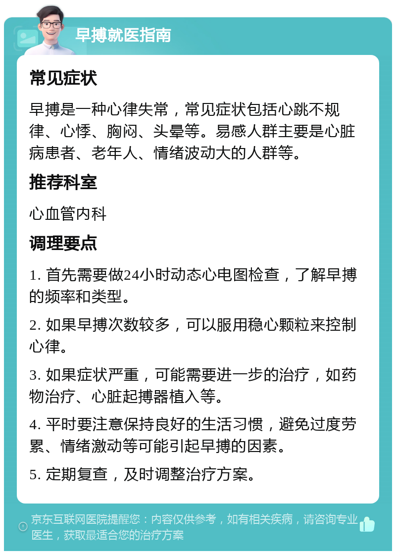 早搏就医指南 常见症状 早搏是一种心律失常，常见症状包括心跳不规律、心悸、胸闷、头晕等。易感人群主要是心脏病患者、老年人、情绪波动大的人群等。 推荐科室 心血管内科 调理要点 1. 首先需要做24小时动态心电图检查，了解早搏的频率和类型。 2. 如果早搏次数较多，可以服用稳心颗粒来控制心律。 3. 如果症状严重，可能需要进一步的治疗，如药物治疗、心脏起搏器植入等。 4. 平时要注意保持良好的生活习惯，避免过度劳累、情绪激动等可能引起早搏的因素。 5. 定期复查，及时调整治疗方案。