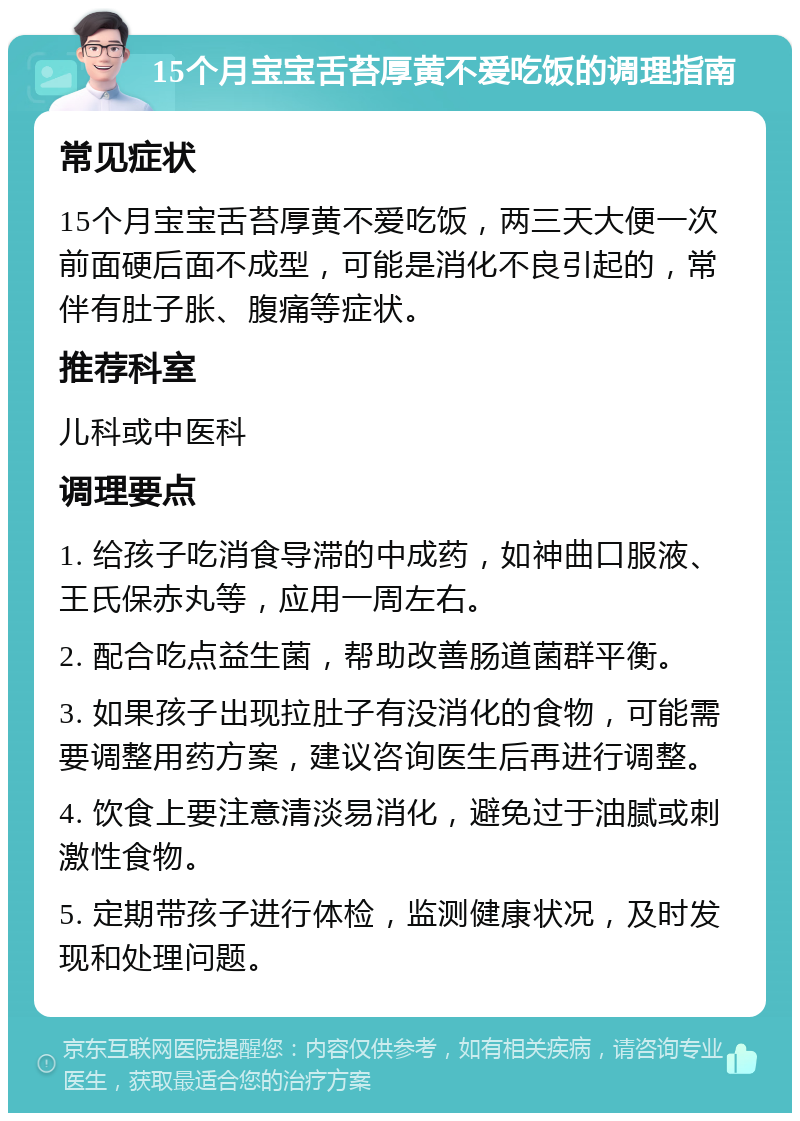 15个月宝宝舌苔厚黄不爱吃饭的调理指南 常见症状 15个月宝宝舌苔厚黄不爱吃饭，两三天大便一次前面硬后面不成型，可能是消化不良引起的，常伴有肚子胀、腹痛等症状。 推荐科室 儿科或中医科 调理要点 1. 给孩子吃消食导滞的中成药，如神曲口服液、王氏保赤丸等，应用一周左右。 2. 配合吃点益生菌，帮助改善肠道菌群平衡。 3. 如果孩子出现拉肚子有没消化的食物，可能需要调整用药方案，建议咨询医生后再进行调整。 4. 饮食上要注意清淡易消化，避免过于油腻或刺激性食物。 5. 定期带孩子进行体检，监测健康状况，及时发现和处理问题。