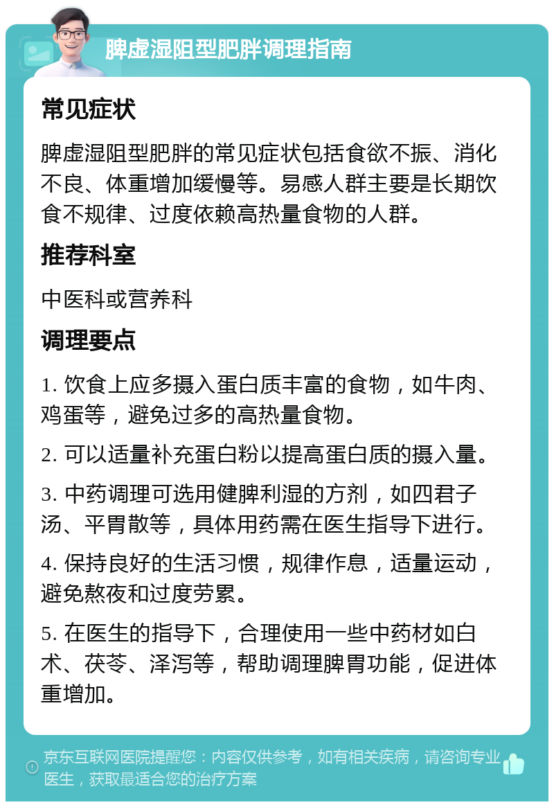 脾虚湿阻型肥胖调理指南 常见症状 脾虚湿阻型肥胖的常见症状包括食欲不振、消化不良、体重增加缓慢等。易感人群主要是长期饮食不规律、过度依赖高热量食物的人群。 推荐科室 中医科或营养科 调理要点 1. 饮食上应多摄入蛋白质丰富的食物，如牛肉、鸡蛋等，避免过多的高热量食物。 2. 可以适量补充蛋白粉以提高蛋白质的摄入量。 3. 中药调理可选用健脾利湿的方剂，如四君子汤、平胃散等，具体用药需在医生指导下进行。 4. 保持良好的生活习惯，规律作息，适量运动，避免熬夜和过度劳累。 5. 在医生的指导下，合理使用一些中药材如白术、茯苓、泽泻等，帮助调理脾胃功能，促进体重增加。