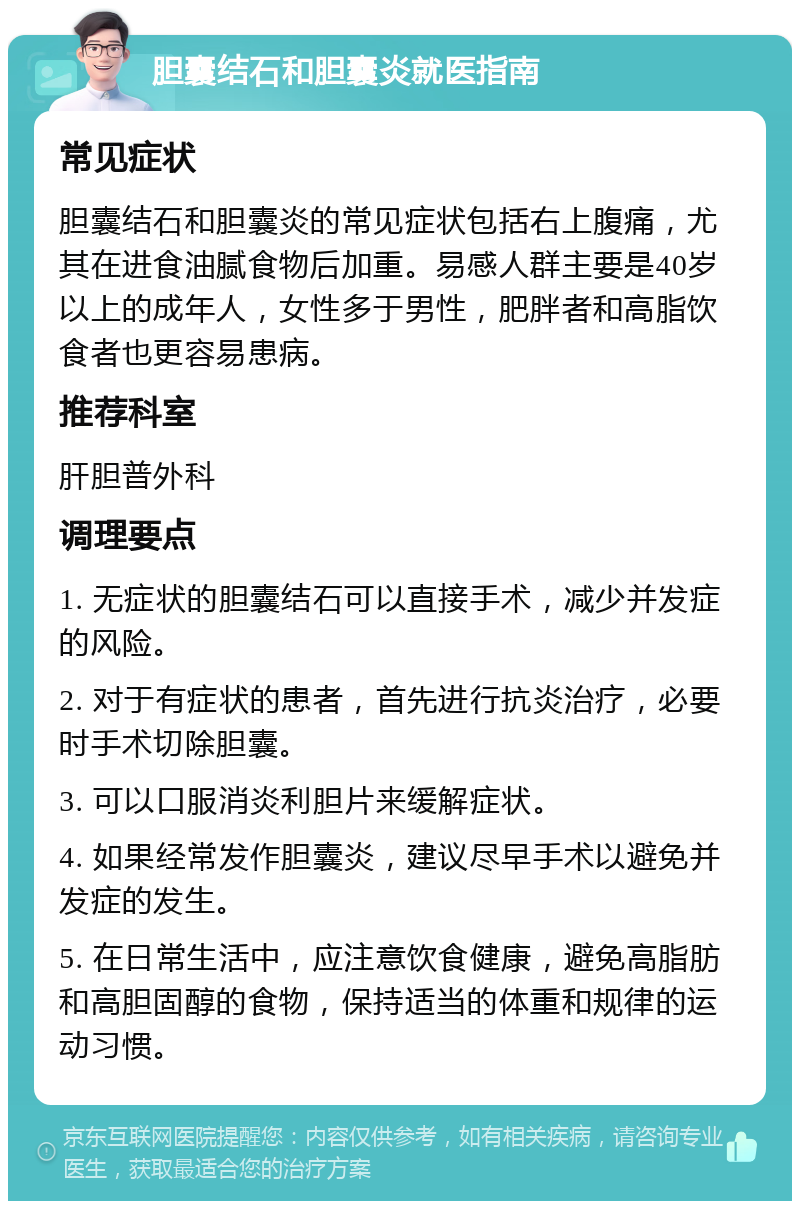 胆囊结石和胆囊炎就医指南 常见症状 胆囊结石和胆囊炎的常见症状包括右上腹痛，尤其在进食油腻食物后加重。易感人群主要是40岁以上的成年人，女性多于男性，肥胖者和高脂饮食者也更容易患病。 推荐科室 肝胆普外科 调理要点 1. 无症状的胆囊结石可以直接手术，减少并发症的风险。 2. 对于有症状的患者，首先进行抗炎治疗，必要时手术切除胆囊。 3. 可以口服消炎利胆片来缓解症状。 4. 如果经常发作胆囊炎，建议尽早手术以避免并发症的发生。 5. 在日常生活中，应注意饮食健康，避免高脂肪和高胆固醇的食物，保持适当的体重和规律的运动习惯。