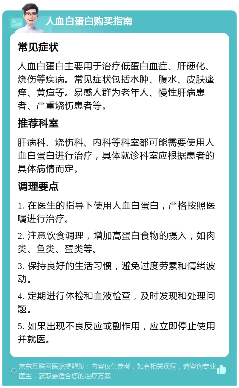 人血白蛋白购买指南 常见症状 人血白蛋白主要用于治疗低蛋白血症、肝硬化、烧伤等疾病。常见症状包括水肿、腹水、皮肤瘙痒、黄疸等。易感人群为老年人、慢性肝病患者、严重烧伤患者等。 推荐科室 肝病科、烧伤科、内科等科室都可能需要使用人血白蛋白进行治疗，具体就诊科室应根据患者的具体病情而定。 调理要点 1. 在医生的指导下使用人血白蛋白，严格按照医嘱进行治疗。 2. 注意饮食调理，增加高蛋白食物的摄入，如肉类、鱼类、蛋类等。 3. 保持良好的生活习惯，避免过度劳累和情绪波动。 4. 定期进行体检和血液检查，及时发现和处理问题。 5. 如果出现不良反应或副作用，应立即停止使用并就医。