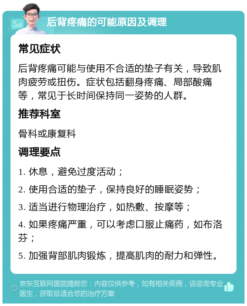 后背疼痛的可能原因及调理 常见症状 后背疼痛可能与使用不合适的垫子有关，导致肌肉疲劳或扭伤。症状包括翻身疼痛、局部酸痛等，常见于长时间保持同一姿势的人群。 推荐科室 骨科或康复科 调理要点 1. 休息，避免过度活动； 2. 使用合适的垫子，保持良好的睡眠姿势； 3. 适当进行物理治疗，如热敷、按摩等； 4. 如果疼痛严重，可以考虑口服止痛药，如布洛芬； 5. 加强背部肌肉锻炼，提高肌肉的耐力和弹性。