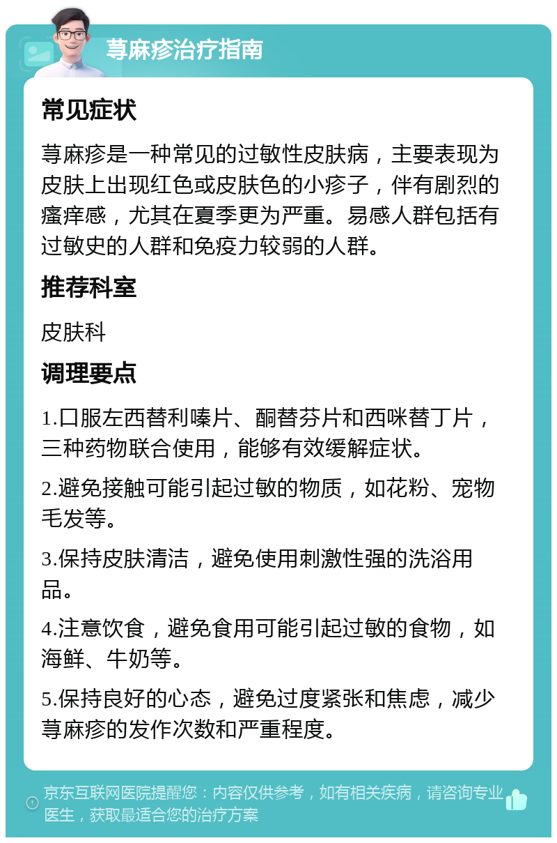 荨麻疹治疗指南 常见症状 荨麻疹是一种常见的过敏性皮肤病，主要表现为皮肤上出现红色或皮肤色的小疹子，伴有剧烈的瘙痒感，尤其在夏季更为严重。易感人群包括有过敏史的人群和免疫力较弱的人群。 推荐科室 皮肤科 调理要点 1.口服左西替利嗪片、酮替芬片和西咪替丁片，三种药物联合使用，能够有效缓解症状。 2.避免接触可能引起过敏的物质，如花粉、宠物毛发等。 3.保持皮肤清洁，避免使用刺激性强的洗浴用品。 4.注意饮食，避免食用可能引起过敏的食物，如海鲜、牛奶等。 5.保持良好的心态，避免过度紧张和焦虑，减少荨麻疹的发作次数和严重程度。