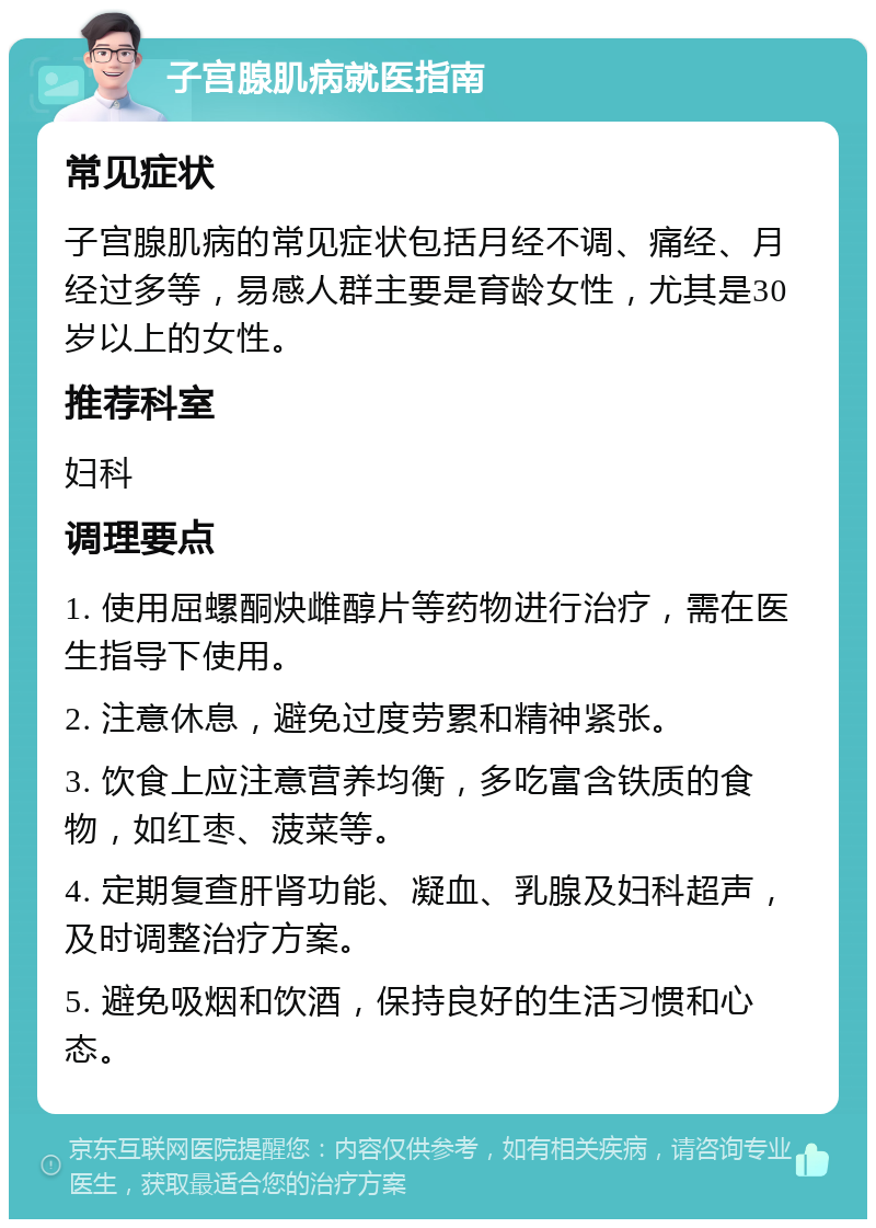 子宫腺肌病就医指南 常见症状 子宫腺肌病的常见症状包括月经不调、痛经、月经过多等，易感人群主要是育龄女性，尤其是30岁以上的女性。 推荐科室 妇科 调理要点 1. 使用屈螺酮炔雌醇片等药物进行治疗，需在医生指导下使用。 2. 注意休息，避免过度劳累和精神紧张。 3. 饮食上应注意营养均衡，多吃富含铁质的食物，如红枣、菠菜等。 4. 定期复查肝肾功能、凝血、乳腺及妇科超声，及时调整治疗方案。 5. 避免吸烟和饮酒，保持良好的生活习惯和心态。