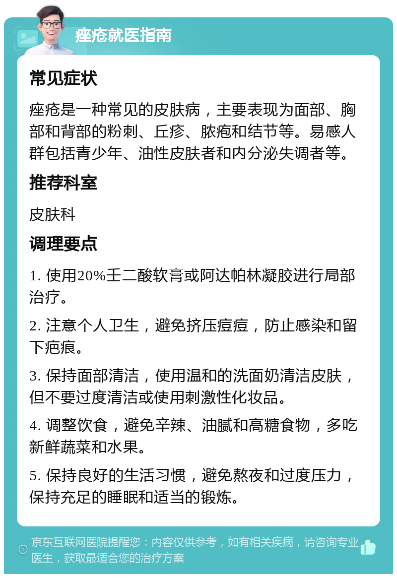 痤疮就医指南 常见症状 痤疮是一种常见的皮肤病，主要表现为面部、胸部和背部的粉刺、丘疹、脓疱和结节等。易感人群包括青少年、油性皮肤者和内分泌失调者等。 推荐科室 皮肤科 调理要点 1. 使用20%壬二酸软膏或阿达帕林凝胶进行局部治疗。 2. 注意个人卫生，避免挤压痘痘，防止感染和留下疤痕。 3. 保持面部清洁，使用温和的洗面奶清洁皮肤，但不要过度清洁或使用刺激性化妆品。 4. 调整饮食，避免辛辣、油腻和高糖食物，多吃新鲜蔬菜和水果。 5. 保持良好的生活习惯，避免熬夜和过度压力，保持充足的睡眠和适当的锻炼。