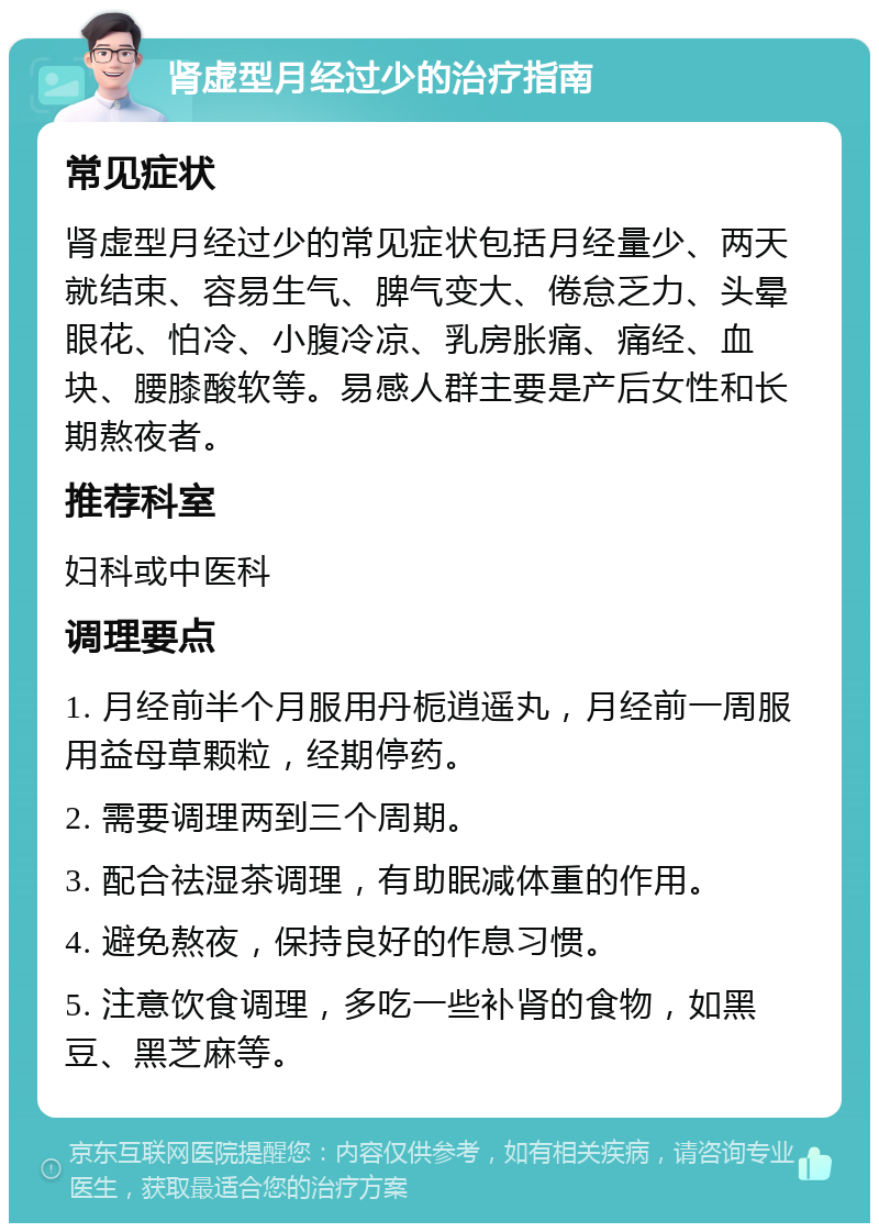 肾虚型月经过少的治疗指南 常见症状 肾虚型月经过少的常见症状包括月经量少、两天就结束、容易生气、脾气变大、倦怠乏力、头晕眼花、怕冷、小腹冷凉、乳房胀痛、痛经、血块、腰膝酸软等。易感人群主要是产后女性和长期熬夜者。 推荐科室 妇科或中医科 调理要点 1. 月经前半个月服用丹栀逍遥丸，月经前一周服用益母草颗粒，经期停药。 2. 需要调理两到三个周期。 3. 配合祛湿茶调理，有助眠减体重的作用。 4. 避免熬夜，保持良好的作息习惯。 5. 注意饮食调理，多吃一些补肾的食物，如黑豆、黑芝麻等。