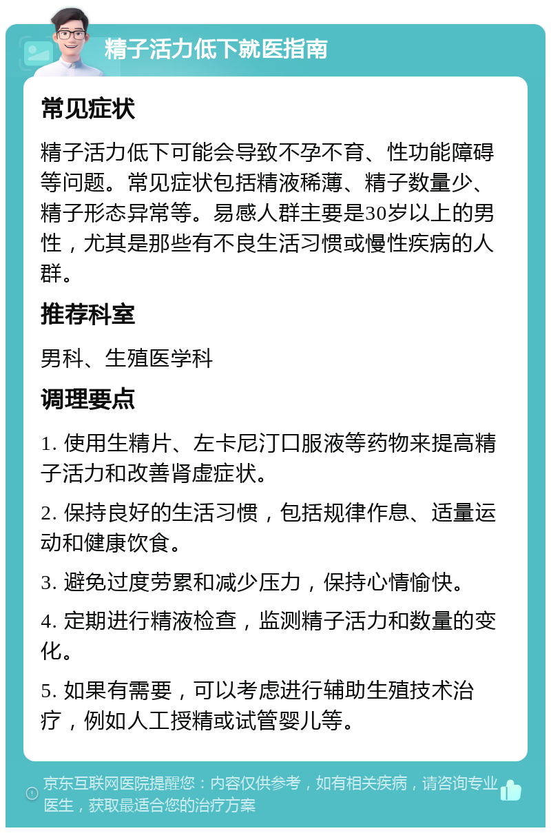 精子活力低下就医指南 常见症状 精子活力低下可能会导致不孕不育、性功能障碍等问题。常见症状包括精液稀薄、精子数量少、精子形态异常等。易感人群主要是30岁以上的男性，尤其是那些有不良生活习惯或慢性疾病的人群。 推荐科室 男科、生殖医学科 调理要点 1. 使用生精片、左卡尼汀口服液等药物来提高精子活力和改善肾虚症状。 2. 保持良好的生活习惯，包括规律作息、适量运动和健康饮食。 3. 避免过度劳累和减少压力，保持心情愉快。 4. 定期进行精液检查，监测精子活力和数量的变化。 5. 如果有需要，可以考虑进行辅助生殖技术治疗，例如人工授精或试管婴儿等。