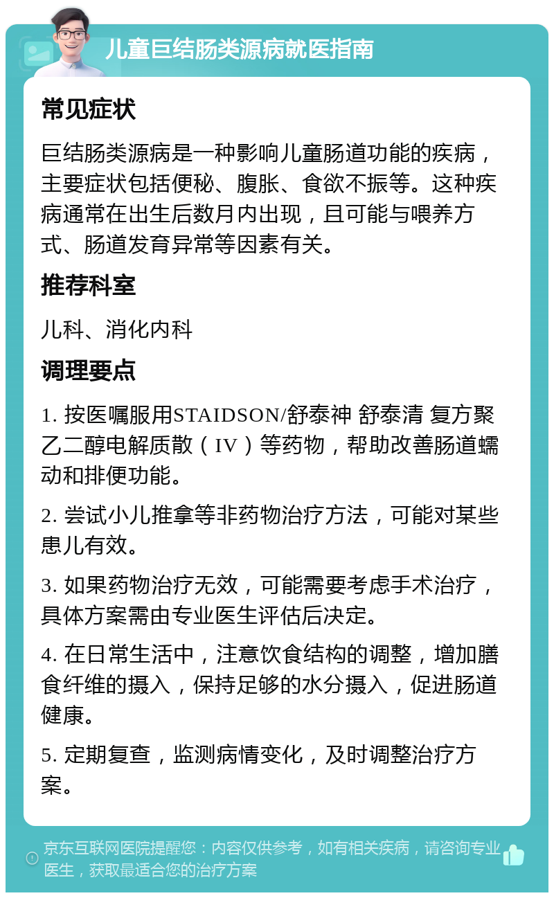 儿童巨结肠类源病就医指南 常见症状 巨结肠类源病是一种影响儿童肠道功能的疾病，主要症状包括便秘、腹胀、食欲不振等。这种疾病通常在出生后数月内出现，且可能与喂养方式、肠道发育异常等因素有关。 推荐科室 儿科、消化内科 调理要点 1. 按医嘱服用STAIDSON/舒泰神 舒泰清 复方聚乙二醇电解质散（IV）等药物，帮助改善肠道蠕动和排便功能。 2. 尝试小儿推拿等非药物治疗方法，可能对某些患儿有效。 3. 如果药物治疗无效，可能需要考虑手术治疗，具体方案需由专业医生评估后决定。 4. 在日常生活中，注意饮食结构的调整，增加膳食纤维的摄入，保持足够的水分摄入，促进肠道健康。 5. 定期复查，监测病情变化，及时调整治疗方案。