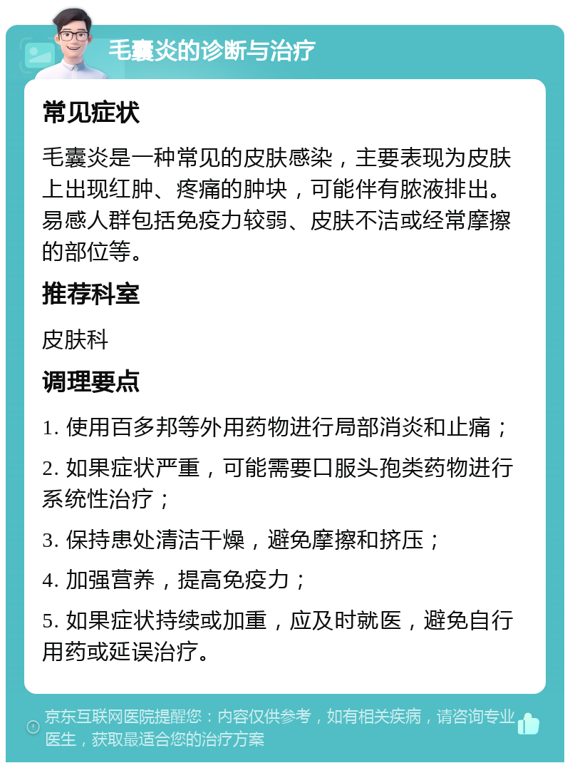 毛囊炎的诊断与治疗 常见症状 毛囊炎是一种常见的皮肤感染，主要表现为皮肤上出现红肿、疼痛的肿块，可能伴有脓液排出。易感人群包括免疫力较弱、皮肤不洁或经常摩擦的部位等。 推荐科室 皮肤科 调理要点 1. 使用百多邦等外用药物进行局部消炎和止痛； 2. 如果症状严重，可能需要口服头孢类药物进行系统性治疗； 3. 保持患处清洁干燥，避免摩擦和挤压； 4. 加强营养，提高免疫力； 5. 如果症状持续或加重，应及时就医，避免自行用药或延误治疗。