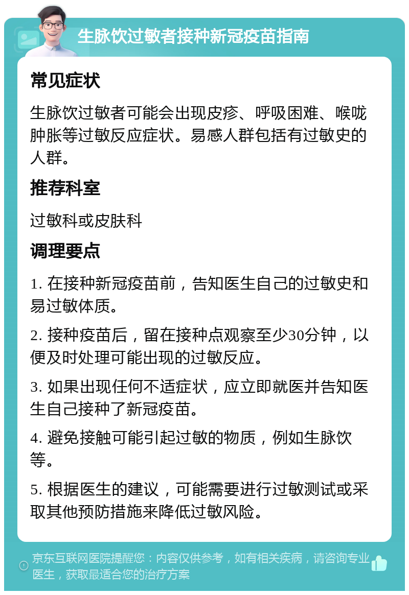 生脉饮过敏者接种新冠疫苗指南 常见症状 生脉饮过敏者可能会出现皮疹、呼吸困难、喉咙肿胀等过敏反应症状。易感人群包括有过敏史的人群。 推荐科室 过敏科或皮肤科 调理要点 1. 在接种新冠疫苗前，告知医生自己的过敏史和易过敏体质。 2. 接种疫苗后，留在接种点观察至少30分钟，以便及时处理可能出现的过敏反应。 3. 如果出现任何不适症状，应立即就医并告知医生自己接种了新冠疫苗。 4. 避免接触可能引起过敏的物质，例如生脉饮等。 5. 根据医生的建议，可能需要进行过敏测试或采取其他预防措施来降低过敏风险。