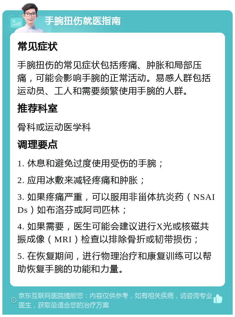 手腕扭伤就医指南 常见症状 手腕扭伤的常见症状包括疼痛、肿胀和局部压痛，可能会影响手腕的正常活动。易感人群包括运动员、工人和需要频繁使用手腕的人群。 推荐科室 骨科或运动医学科 调理要点 1. 休息和避免过度使用受伤的手腕； 2. 应用冰敷来减轻疼痛和肿胀； 3. 如果疼痛严重，可以服用非甾体抗炎药（NSAIDs）如布洛芬或阿司匹林； 4. 如果需要，医生可能会建议进行X光或核磁共振成像（MRI）检查以排除骨折或韧带损伤； 5. 在恢复期间，进行物理治疗和康复训练可以帮助恢复手腕的功能和力量。