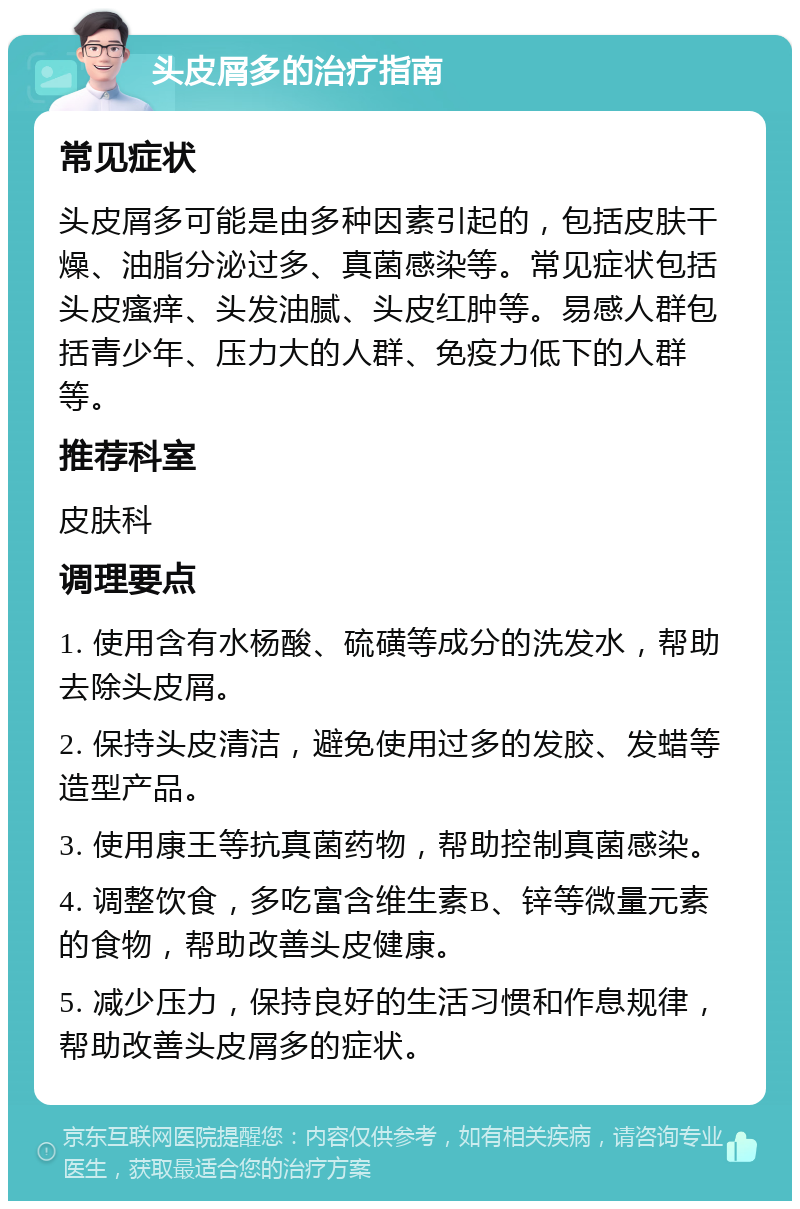 头皮屑多的治疗指南 常见症状 头皮屑多可能是由多种因素引起的，包括皮肤干燥、油脂分泌过多、真菌感染等。常见症状包括头皮瘙痒、头发油腻、头皮红肿等。易感人群包括青少年、压力大的人群、免疫力低下的人群等。 推荐科室 皮肤科 调理要点 1. 使用含有水杨酸、硫磺等成分的洗发水，帮助去除头皮屑。 2. 保持头皮清洁，避免使用过多的发胶、发蜡等造型产品。 3. 使用康王等抗真菌药物，帮助控制真菌感染。 4. 调整饮食，多吃富含维生素B、锌等微量元素的食物，帮助改善头皮健康。 5. 减少压力，保持良好的生活习惯和作息规律，帮助改善头皮屑多的症状。