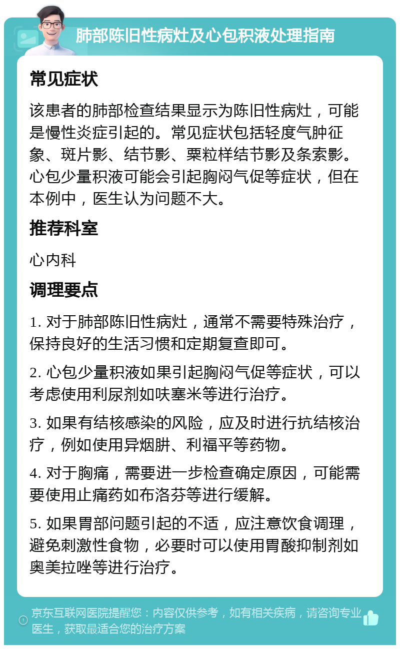 肺部陈旧性病灶及心包积液处理指南 常见症状 该患者的肺部检查结果显示为陈旧性病灶，可能是慢性炎症引起的。常见症状包括轻度气肿征象、斑片影、结节影、粟粒样结节影及条索影。心包少量积液可能会引起胸闷气促等症状，但在本例中，医生认为问题不大。 推荐科室 心内科 调理要点 1. 对于肺部陈旧性病灶，通常不需要特殊治疗，保持良好的生活习惯和定期复查即可。 2. 心包少量积液如果引起胸闷气促等症状，可以考虑使用利尿剂如呋塞米等进行治疗。 3. 如果有结核感染的风险，应及时进行抗结核治疗，例如使用异烟肼、利福平等药物。 4. 对于胸痛，需要进一步检查确定原因，可能需要使用止痛药如布洛芬等进行缓解。 5. 如果胃部问题引起的不适，应注意饮食调理，避免刺激性食物，必要时可以使用胃酸抑制剂如奥美拉唑等进行治疗。