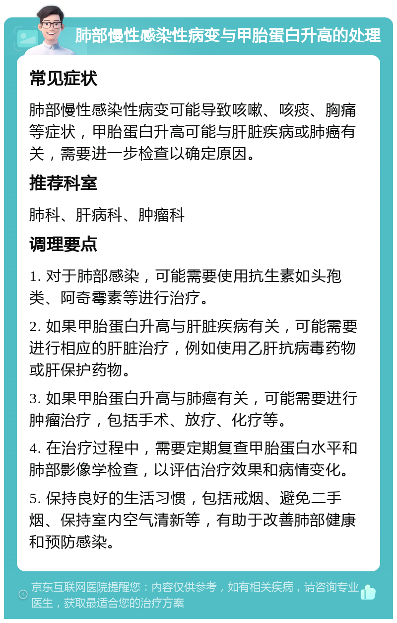 肺部慢性感染性病变与甲胎蛋白升高的处理 常见症状 肺部慢性感染性病变可能导致咳嗽、咳痰、胸痛等症状，甲胎蛋白升高可能与肝脏疾病或肺癌有关，需要进一步检查以确定原因。 推荐科室 肺科、肝病科、肿瘤科 调理要点 1. 对于肺部感染，可能需要使用抗生素如头孢类、阿奇霉素等进行治疗。 2. 如果甲胎蛋白升高与肝脏疾病有关，可能需要进行相应的肝脏治疗，例如使用乙肝抗病毒药物或肝保护药物。 3. 如果甲胎蛋白升高与肺癌有关，可能需要进行肿瘤治疗，包括手术、放疗、化疗等。 4. 在治疗过程中，需要定期复查甲胎蛋白水平和肺部影像学检查，以评估治疗效果和病情变化。 5. 保持良好的生活习惯，包括戒烟、避免二手烟、保持室内空气清新等，有助于改善肺部健康和预防感染。