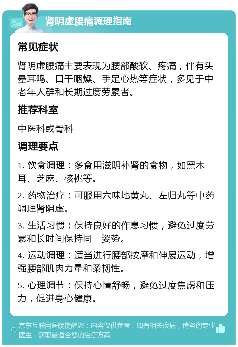 肾阴虚腰痛调理指南 常见症状 肾阴虚腰痛主要表现为腰部酸软、疼痛，伴有头晕耳鸣、口干咽燥、手足心热等症状，多见于中老年人群和长期过度劳累者。 推荐科室 中医科或骨科 调理要点 1. 饮食调理：多食用滋阴补肾的食物，如黑木耳、芝麻、核桃等。 2. 药物治疗：可服用六味地黄丸、左归丸等中药调理肾阴虚。 3. 生活习惯：保持良好的作息习惯，避免过度劳累和长时间保持同一姿势。 4. 运动调理：适当进行腰部按摩和伸展运动，增强腰部肌肉力量和柔韧性。 5. 心理调节：保持心情舒畅，避免过度焦虑和压力，促进身心健康。