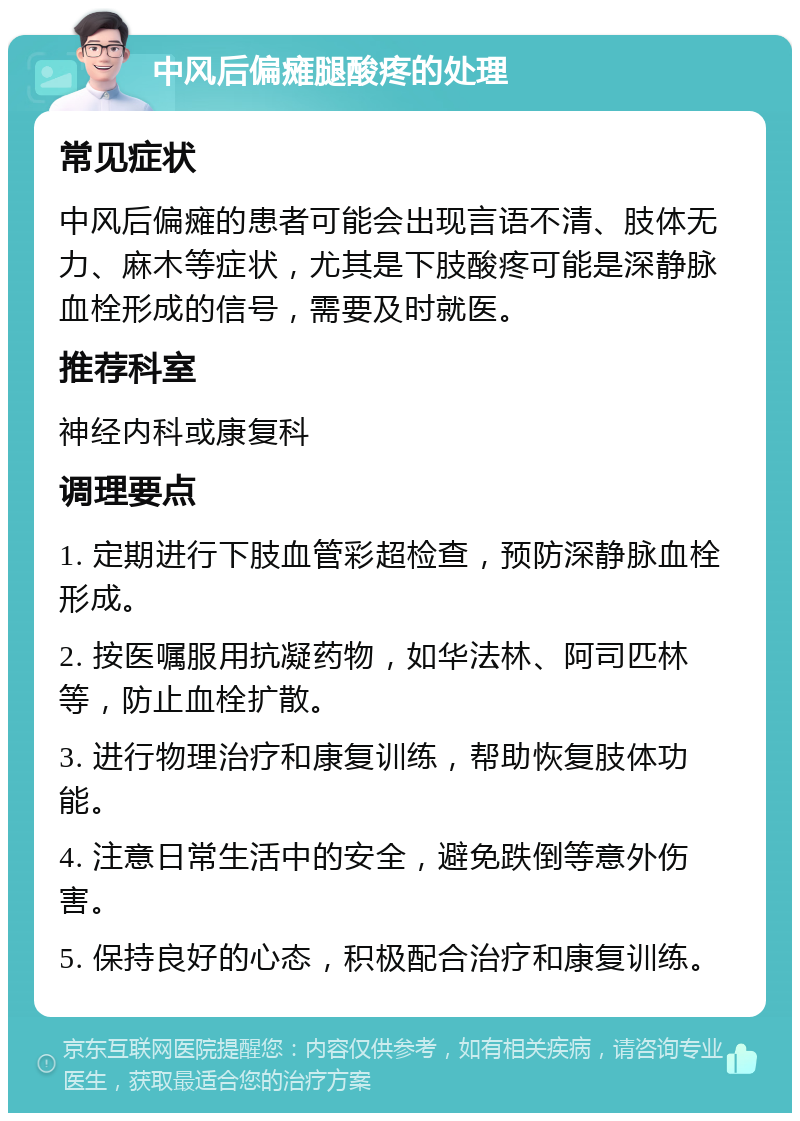 中风后偏瘫腿酸疼的处理 常见症状 中风后偏瘫的患者可能会出现言语不清、肢体无力、麻木等症状，尤其是下肢酸疼可能是深静脉血栓形成的信号，需要及时就医。 推荐科室 神经内科或康复科 调理要点 1. 定期进行下肢血管彩超检查，预防深静脉血栓形成。 2. 按医嘱服用抗凝药物，如华法林、阿司匹林等，防止血栓扩散。 3. 进行物理治疗和康复训练，帮助恢复肢体功能。 4. 注意日常生活中的安全，避免跌倒等意外伤害。 5. 保持良好的心态，积极配合治疗和康复训练。