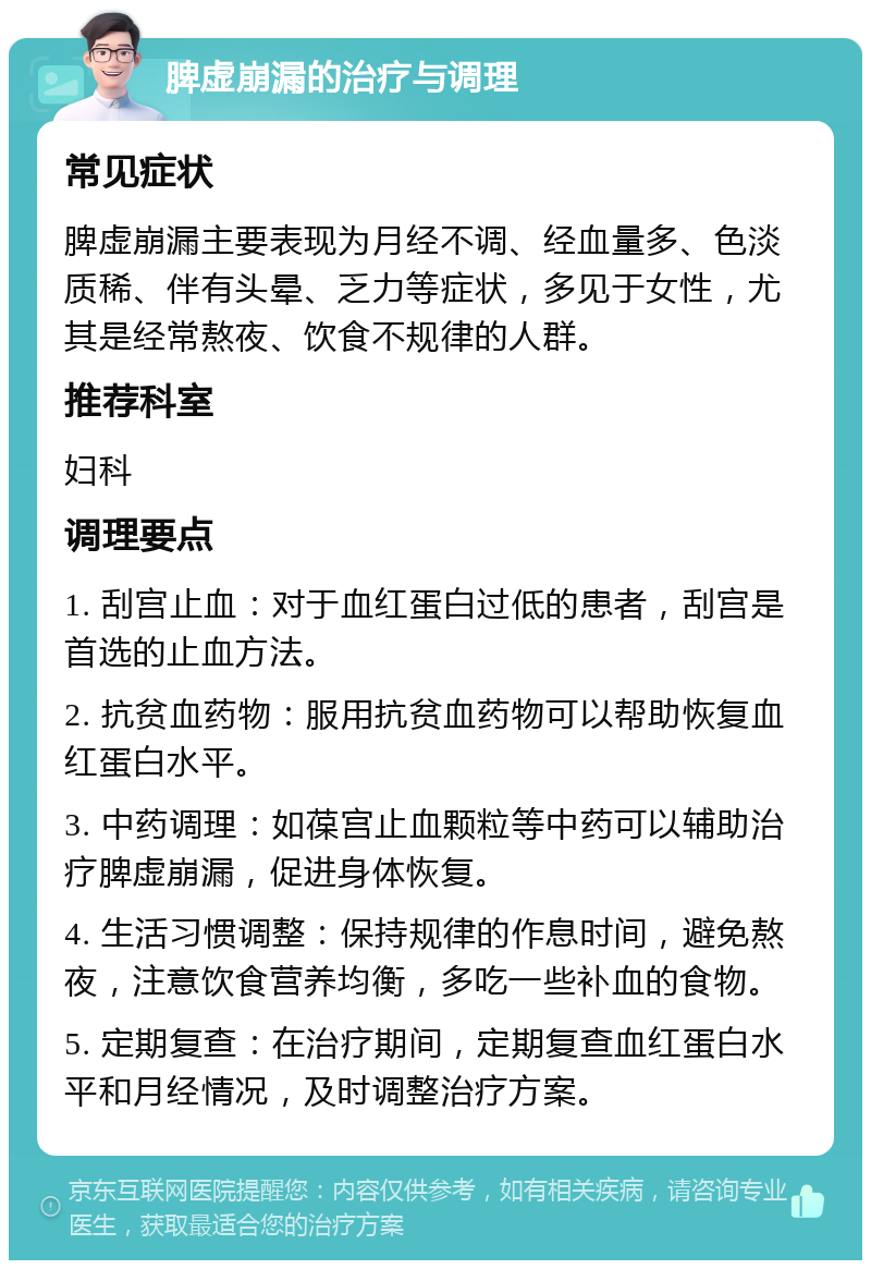 脾虚崩漏的治疗与调理 常见症状 脾虚崩漏主要表现为月经不调、经血量多、色淡质稀、伴有头晕、乏力等症状，多见于女性，尤其是经常熬夜、饮食不规律的人群。 推荐科室 妇科 调理要点 1. 刮宫止血：对于血红蛋白过低的患者，刮宫是首选的止血方法。 2. 抗贫血药物：服用抗贫血药物可以帮助恢复血红蛋白水平。 3. 中药调理：如葆宫止血颗粒等中药可以辅助治疗脾虚崩漏，促进身体恢复。 4. 生活习惯调整：保持规律的作息时间，避免熬夜，注意饮食营养均衡，多吃一些补血的食物。 5. 定期复查：在治疗期间，定期复查血红蛋白水平和月经情况，及时调整治疗方案。