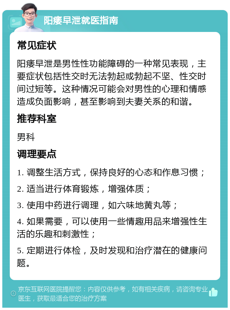 阳痿早泄就医指南 常见症状 阳痿早泄是男性性功能障碍的一种常见表现，主要症状包括性交时无法勃起或勃起不坚、性交时间过短等。这种情况可能会对男性的心理和情感造成负面影响，甚至影响到夫妻关系的和谐。 推荐科室 男科 调理要点 1. 调整生活方式，保持良好的心态和作息习惯； 2. 适当进行体育锻炼，增强体质； 3. 使用中药进行调理，如六味地黄丸等； 4. 如果需要，可以使用一些情趣用品来增强性生活的乐趣和刺激性； 5. 定期进行体检，及时发现和治疗潜在的健康问题。