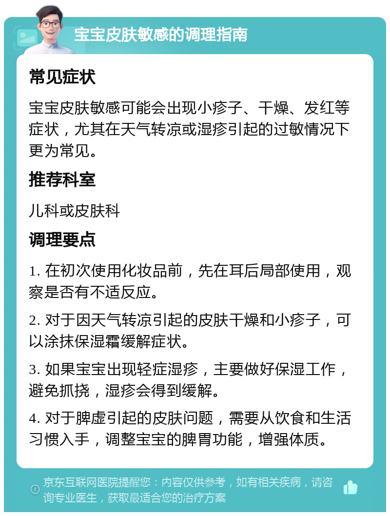 宝宝皮肤敏感的调理指南 常见症状 宝宝皮肤敏感可能会出现小疹子、干燥、发红等症状，尤其在天气转凉或湿疹引起的过敏情况下更为常见。 推荐科室 儿科或皮肤科 调理要点 1. 在初次使用化妆品前，先在耳后局部使用，观察是否有不适反应。 2. 对于因天气转凉引起的皮肤干燥和小疹子，可以涂抹保湿霜缓解症状。 3. 如果宝宝出现轻症湿疹，主要做好保湿工作，避免抓挠，湿疹会得到缓解。 4. 对于脾虚引起的皮肤问题，需要从饮食和生活习惯入手，调整宝宝的脾胃功能，增强体质。