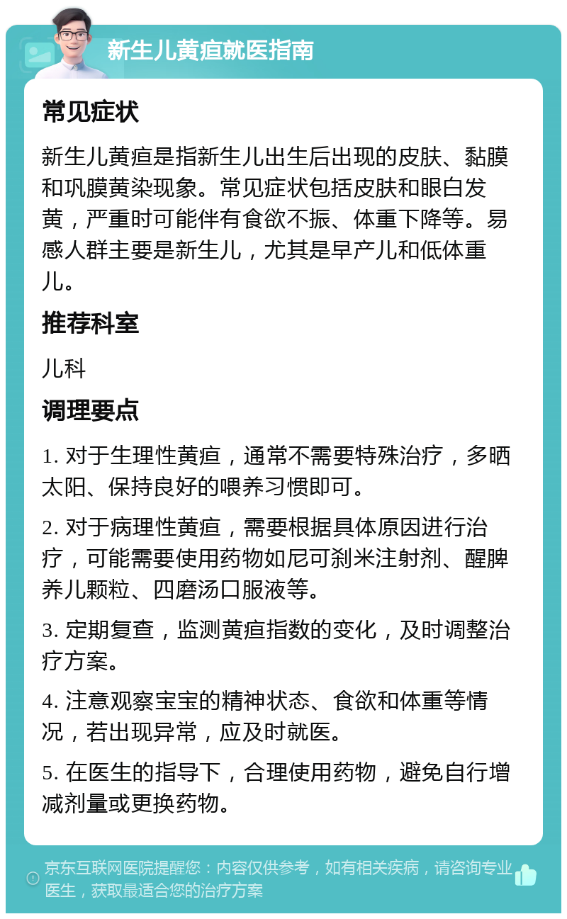 新生儿黄疸就医指南 常见症状 新生儿黄疸是指新生儿出生后出现的皮肤、黏膜和巩膜黄染现象。常见症状包括皮肤和眼白发黄，严重时可能伴有食欲不振、体重下降等。易感人群主要是新生儿，尤其是早产儿和低体重儿。 推荐科室 儿科 调理要点 1. 对于生理性黄疸，通常不需要特殊治疗，多晒太阳、保持良好的喂养习惯即可。 2. 对于病理性黄疸，需要根据具体原因进行治疗，可能需要使用药物如尼可刹米注射剂、醒脾养儿颗粒、四磨汤口服液等。 3. 定期复查，监测黄疸指数的变化，及时调整治疗方案。 4. 注意观察宝宝的精神状态、食欲和体重等情况，若出现异常，应及时就医。 5. 在医生的指导下，合理使用药物，避免自行增减剂量或更换药物。