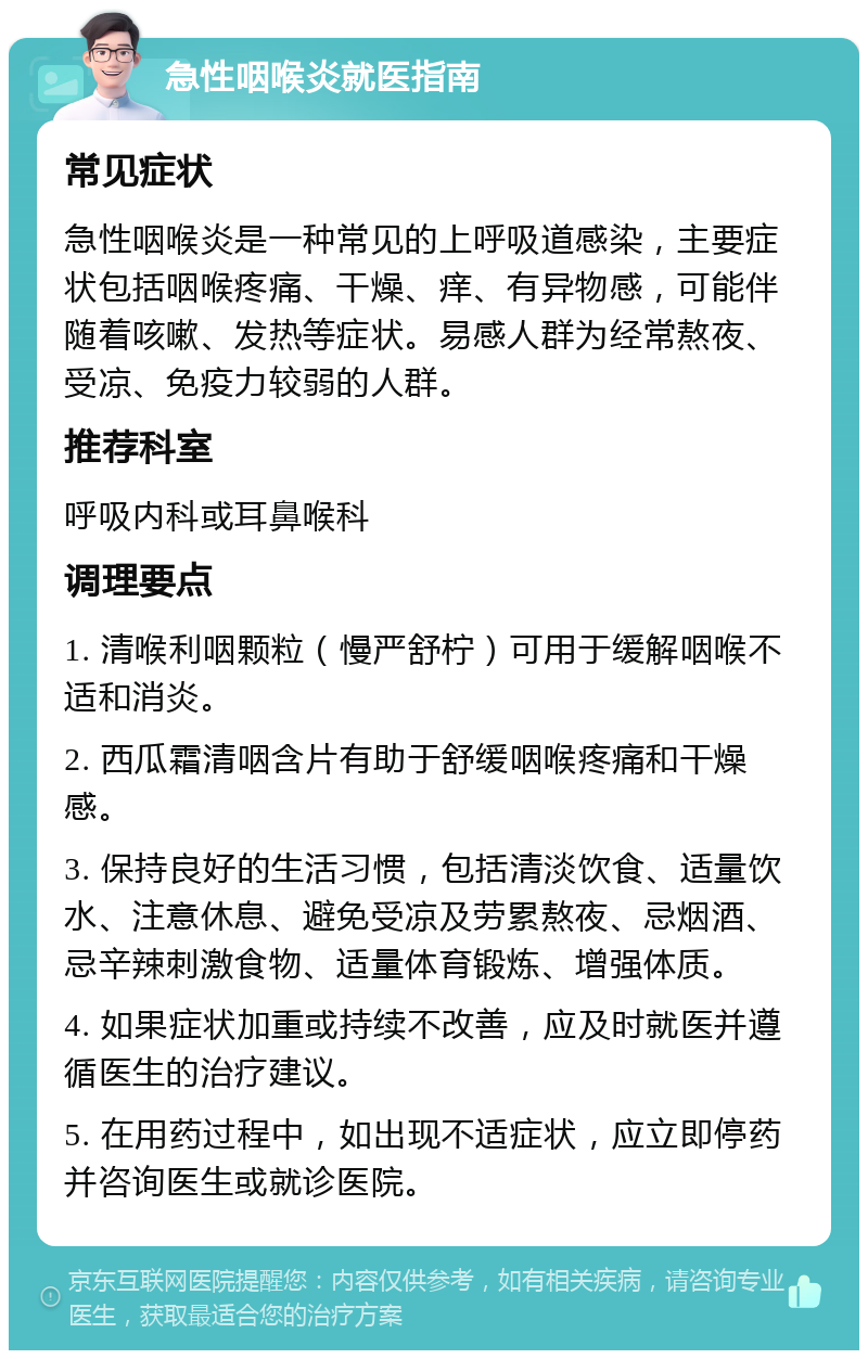 急性咽喉炎就医指南 常见症状 急性咽喉炎是一种常见的上呼吸道感染，主要症状包括咽喉疼痛、干燥、痒、有异物感，可能伴随着咳嗽、发热等症状。易感人群为经常熬夜、受凉、免疫力较弱的人群。 推荐科室 呼吸内科或耳鼻喉科 调理要点 1. 清喉利咽颗粒（慢严舒柠）可用于缓解咽喉不适和消炎。 2. 西瓜霜清咽含片有助于舒缓咽喉疼痛和干燥感。 3. 保持良好的生活习惯，包括清淡饮食、适量饮水、注意休息、避免受凉及劳累熬夜、忌烟酒、忌辛辣刺激食物、适量体育锻炼、增强体质。 4. 如果症状加重或持续不改善，应及时就医并遵循医生的治疗建议。 5. 在用药过程中，如出现不适症状，应立即停药并咨询医生或就诊医院。