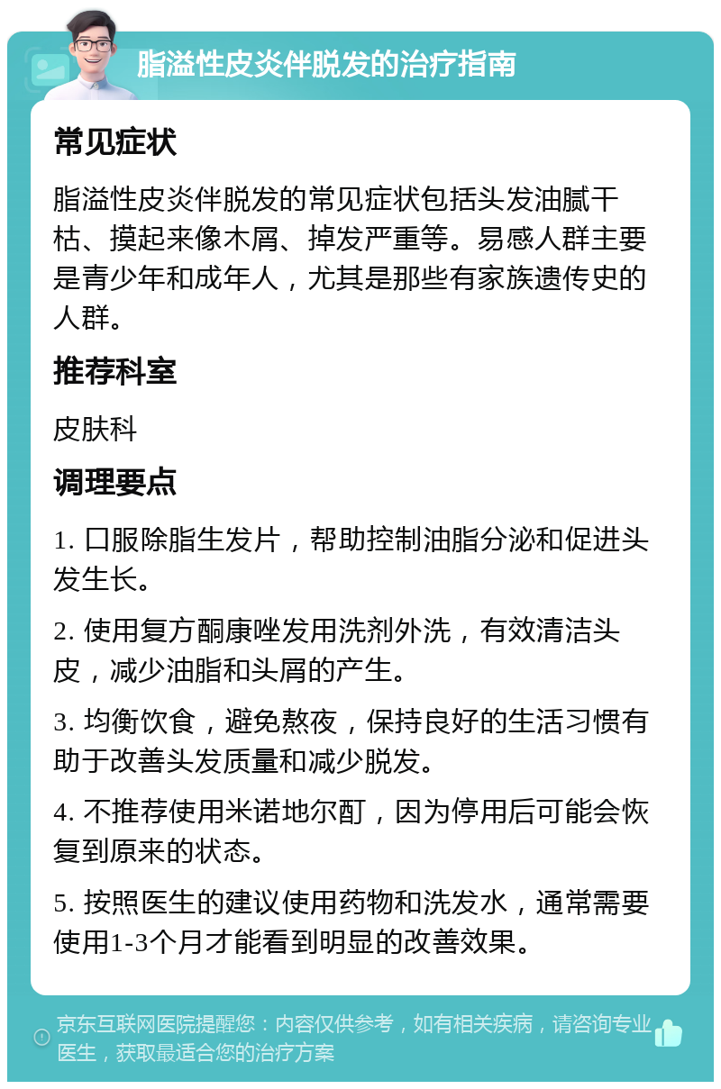 脂溢性皮炎伴脱发的治疗指南 常见症状 脂溢性皮炎伴脱发的常见症状包括头发油腻干枯、摸起来像木屑、掉发严重等。易感人群主要是青少年和成年人，尤其是那些有家族遗传史的人群。 推荐科室 皮肤科 调理要点 1. 口服除脂生发片，帮助控制油脂分泌和促进头发生长。 2. 使用复方酮康唑发用洗剂外洗，有效清洁头皮，减少油脂和头屑的产生。 3. 均衡饮食，避免熬夜，保持良好的生活习惯有助于改善头发质量和减少脱发。 4. 不推荐使用米诺地尔酊，因为停用后可能会恢复到原来的状态。 5. 按照医生的建议使用药物和洗发水，通常需要使用1-3个月才能看到明显的改善效果。