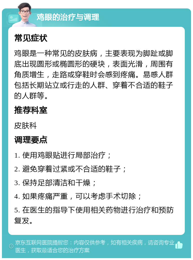 鸡眼的治疗与调理 常见症状 鸡眼是一种常见的皮肤病，主要表现为脚趾或脚底出现圆形或椭圆形的硬块，表面光滑，周围有角质增生，走路或穿鞋时会感到疼痛。易感人群包括长期站立或行走的人群、穿着不合适的鞋子的人群等。 推荐科室 皮肤科 调理要点 1. 使用鸡眼贴进行局部治疗； 2. 避免穿着过紧或不合适的鞋子； 3. 保持足部清洁和干燥； 4. 如果疼痛严重，可以考虑手术切除； 5. 在医生的指导下使用相关药物进行治疗和预防复发。