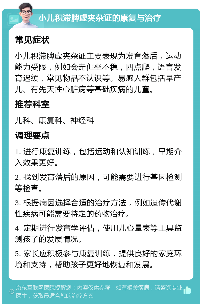 小儿积滞脾虚夹杂证的康复与治疗 常见症状 小儿积滞脾虚夹杂证主要表现为发育落后，运动能力受限，例如会走但坐不稳，四点爬，语言发育迟缓，常见物品不认识等。易感人群包括早产儿、有先天性心脏病等基础疾病的儿童。 推荐科室 儿科、康复科、神经科 调理要点 1. 进行康复训练，包括运动和认知训练，早期介入效果更好。 2. 找到发育落后的原因，可能需要进行基因检测等检查。 3. 根据病因选择合适的治疗方法，例如遗传代谢性疾病可能需要特定的药物治疗。 4. 定期进行发育学评估，使用儿心量表等工具监测孩子的发展情况。 5. 家长应积极参与康复训练，提供良好的家庭环境和支持，帮助孩子更好地恢复和发展。