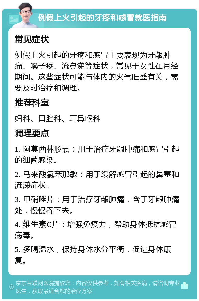 例假上火引起的牙疼和感冒就医指南 常见症状 例假上火引起的牙疼和感冒主要表现为牙龈肿痛、嗓子疼、流鼻涕等症状，常见于女性在月经期间。这些症状可能与体内的火气旺盛有关，需要及时治疗和调理。 推荐科室 妇科、口腔科、耳鼻喉科 调理要点 1. 阿莫西林胶囊：用于治疗牙龈肿痛和感冒引起的细菌感染。 2. 马来酸氯苯那敏：用于缓解感冒引起的鼻塞和流涕症状。 3. 甲硝唑片：用于治疗牙龈肿痛，含于牙龈肿痛处，慢慢吞下去。 4. 维生素C片：增强免疫力，帮助身体抵抗感冒病毒。 5. 多喝温水，保持身体水分平衡，促进身体康复。