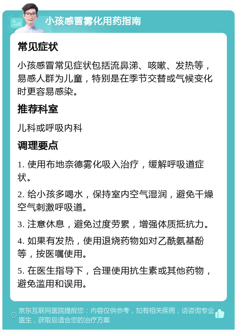 小孩感冒雾化用药指南 常见症状 小孩感冒常见症状包括流鼻涕、咳嗽、发热等，易感人群为儿童，特别是在季节交替或气候变化时更容易感染。 推荐科室 儿科或呼吸内科 调理要点 1. 使用布地奈德雾化吸入治疗，缓解呼吸道症状。 2. 给小孩多喝水，保持室内空气湿润，避免干燥空气刺激呼吸道。 3. 注意休息，避免过度劳累，增强体质抵抗力。 4. 如果有发热，使用退烧药物如对乙酰氨基酚等，按医嘱使用。 5. 在医生指导下，合理使用抗生素或其他药物，避免滥用和误用。