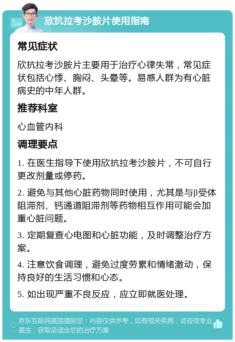 欣抗拉考沙胺片使用指南 常见症状 欣抗拉考沙胺片主要用于治疗心律失常，常见症状包括心悸、胸闷、头晕等。易感人群为有心脏病史的中年人群。 推荐科室 心血管内科 调理要点 1. 在医生指导下使用欣抗拉考沙胺片，不可自行更改剂量或停药。 2. 避免与其他心脏药物同时使用，尤其是与β受体阻滞剂、钙通道阻滞剂等药物相互作用可能会加重心脏问题。 3. 定期复查心电图和心脏功能，及时调整治疗方案。 4. 注意饮食调理，避免过度劳累和情绪激动，保持良好的生活习惯和心态。 5. 如出现严重不良反应，应立即就医处理。