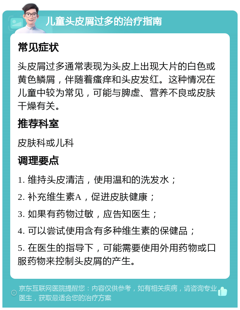 儿童头皮屑过多的治疗指南 常见症状 头皮屑过多通常表现为头皮上出现大片的白色或黄色鳞屑，伴随着瘙痒和头皮发红。这种情况在儿童中较为常见，可能与脾虚、营养不良或皮肤干燥有关。 推荐科室 皮肤科或儿科 调理要点 1. 维持头皮清洁，使用温和的洗发水； 2. 补充维生素A，促进皮肤健康； 3. 如果有药物过敏，应告知医生； 4. 可以尝试使用含有多种维生素的保健品； 5. 在医生的指导下，可能需要使用外用药物或口服药物来控制头皮屑的产生。