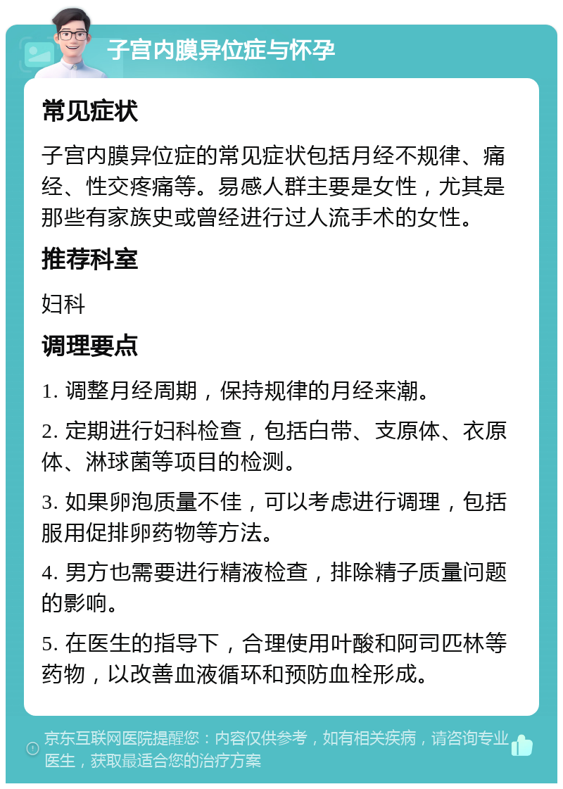 子宫内膜异位症与怀孕 常见症状 子宫内膜异位症的常见症状包括月经不规律、痛经、性交疼痛等。易感人群主要是女性，尤其是那些有家族史或曾经进行过人流手术的女性。 推荐科室 妇科 调理要点 1. 调整月经周期，保持规律的月经来潮。 2. 定期进行妇科检查，包括白带、支原体、衣原体、淋球菌等项目的检测。 3. 如果卵泡质量不佳，可以考虑进行调理，包括服用促排卵药物等方法。 4. 男方也需要进行精液检查，排除精子质量问题的影响。 5. 在医生的指导下，合理使用叶酸和阿司匹林等药物，以改善血液循环和预防血栓形成。