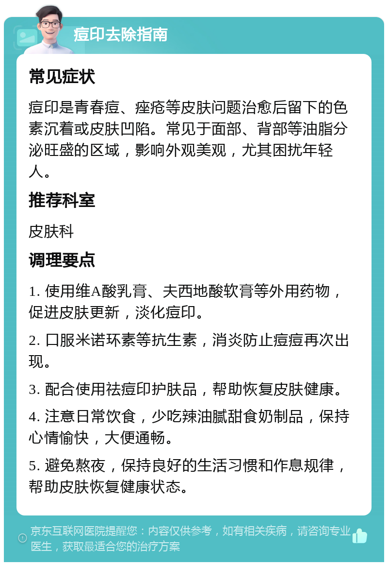 痘印去除指南 常见症状 痘印是青春痘、痤疮等皮肤问题治愈后留下的色素沉着或皮肤凹陷。常见于面部、背部等油脂分泌旺盛的区域，影响外观美观，尤其困扰年轻人。 推荐科室 皮肤科 调理要点 1. 使用维A酸乳膏、夫西地酸软膏等外用药物，促进皮肤更新，淡化痘印。 2. 口服米诺环素等抗生素，消炎防止痘痘再次出现。 3. 配合使用祛痘印护肤品，帮助恢复皮肤健康。 4. 注意日常饮食，少吃辣油腻甜食奶制品，保持心情愉快，大便通畅。 5. 避免熬夜，保持良好的生活习惯和作息规律，帮助皮肤恢复健康状态。